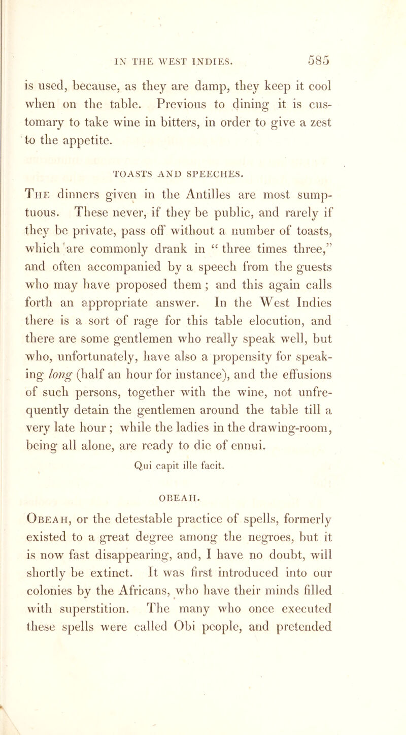 is used, because, as they are damp, they keep it cool when on the table. Previous to dining it is cus- tomary to take wine in bitters, in order to give a zest to the appetite. TOASTS AND SPEECHES. The dinners given in the Antilles are most sump- tuous. These never, if they be public, and rarely if they be private, pass off without a number of toasts, which are commonly drank in “ three times three,” and often accompanied by a speech from the guests who may have proposed them; and this again calls forth an appropriate answer. In the West Indies there is a sort of rage for this table elocution, and there are some gentlemen who really speak well, but who, unfortunately, have also a propensity for speak- ing long (half an hour for instance), and the effusions of such persons, together with the wine, not unfre- quently detain the gentlemen around the table till a very late hour ; while the ladies in the drawing-room, being all alone, are ready to die of ennui. Qui capit ille facit. OBEAH. Obeah, or the detestable practice of spells, formerly existed to a great degree among the negroes, but it is now fast disappearing, and, I have no doubt, will shortly be extinct. It was first introduced into our colonies by the Africans, who have their minds filled with superstition. The many who once executed these spells were called Obi people, and pretended