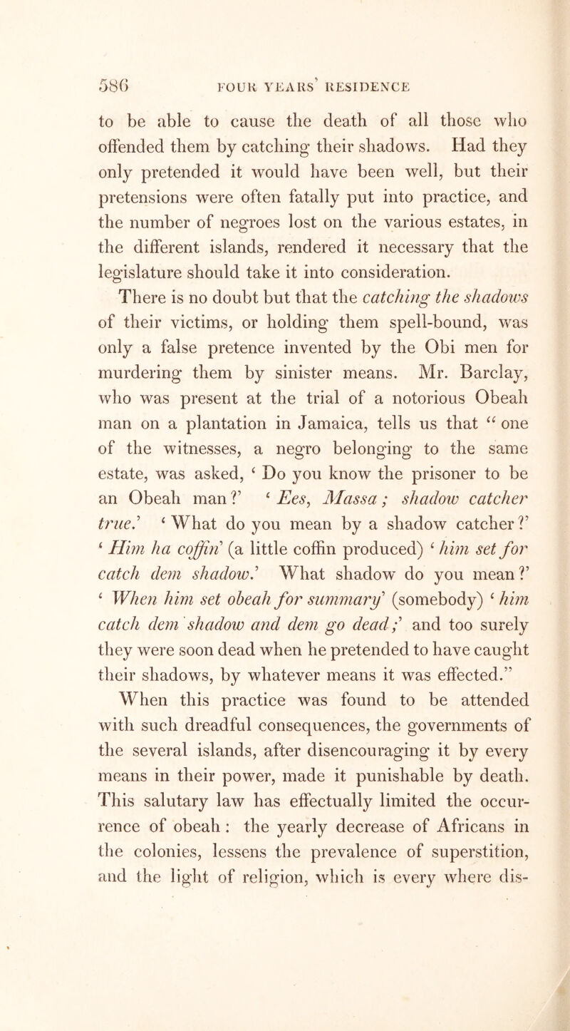 to be able to cause the death of all those who offended them by catching their shadows. Had they only pretended it would have been well, but their pretensions were often fatally put into practice, and the number of negroes lost on the various estates, in the different islands, rendered it necessary that the legislature should take it into consideration. There is no doubt but that the catching the shadows of their victims, or holding them spell-bound, was only a false pretence invented by the Obi men for murdering them by sinister means. Mr. Barclay, who was present at the trial of a notorious Obeah man on a plantation in Jamaica, tells us that 44 one of the witnesses, a negro belonging to the same estate, was asked, 4 Do you know the prisoner to be an Obeah man V 4 Ees, Mass a ; shadow catcher true.' 4 What do you mean by a shadow catcher?’ 4 Him ha coffin (a little coffin produced) 4 him set for catch dem shadow.’ What shadow’ do you mean?’ 4 When him set obeah for summary (somebody) 4 him catch dem shadow and dem go dead;' and too surely they were soon dead when he pretended to have caught their shadows, by whatever means it was effected.’' When this practice was found to be attended with such dreadful consecpiences, the governments of the several islands, after disencouraging it by every means in their power, made it punishable by death. This salutary law has effectually limited the occur- rence of obeah : the yearly decrease of Africans in the colonies, lessens the prevalence of superstition, and the light of religion, which is every where dis-