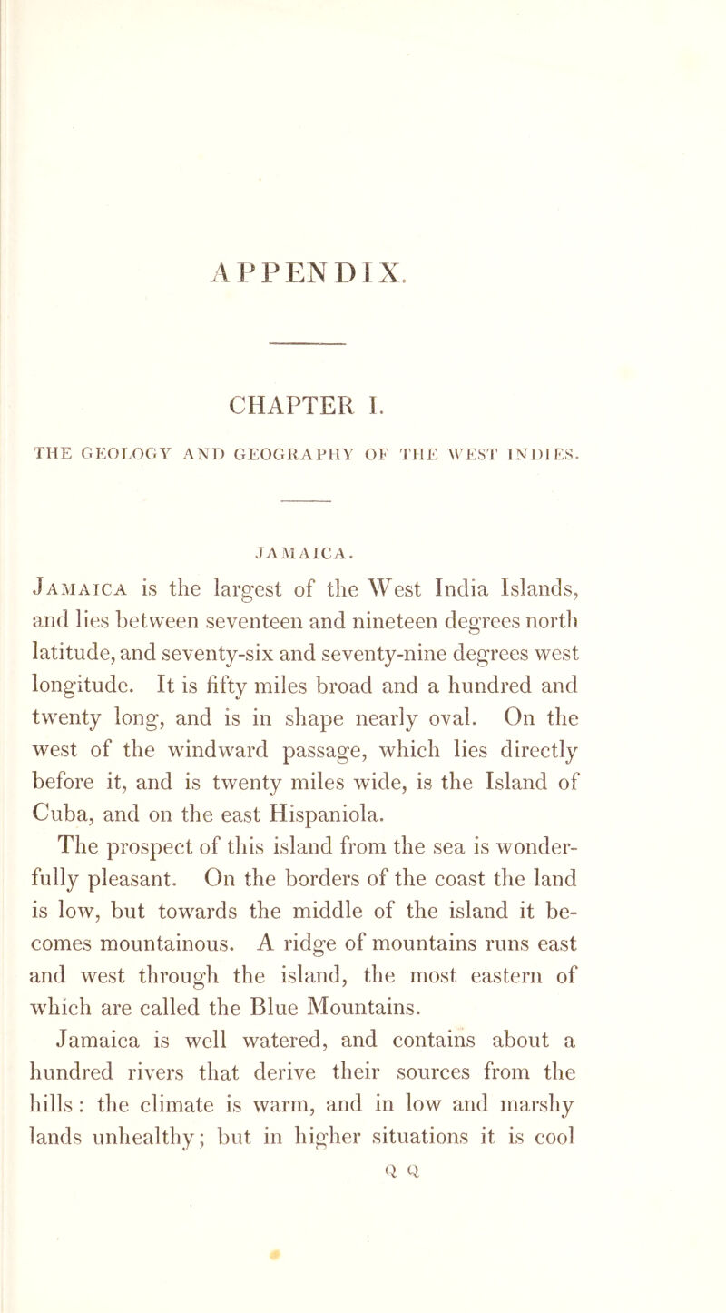 CHAPTER I. THE GEOLOGY AND GEOGRAPHY OF THE WEST INDIES. JAMAICA. Jamaica is the largest of the West India Islands, and lies between seventeen and nineteen degrees north latitude, and seventy-six and seventy-nine degrees west longitude. It is fifty miles broad and a hundred and twenty long, and is in shape nearly oval. On the west of the windward passage, which lies directly before it, and is twenty miles wide, is the Island of Cuba, and on the east Hispaniola. The prospect of this island from the sea is wonder- fully pleasant. On the borders of the coast the land is low, but towards the middle of the island it be- comes mountainous. A ridge of mountains runs east and west through the island, the most eastern of which are called the Blue Mountains. Jamaica is well watered, and contains about a hundred rivers that derive their sources from the hills : the climate is warm, and in low and marshy lands unhealthy; but in higher situations it is cool