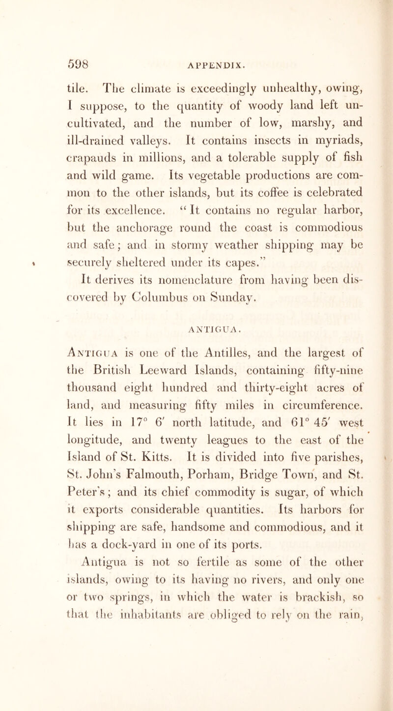 tile. The climate is exceedingly unhealthy, owing, I suppose, to the quantity of woody land left un- cultivated, and the number of low, marshy, and ill-drained valleys. It contains insects in myriads, crapauds in millions, and a tolerable supply of fish and wild game, its vegetable productions are com- mon to the other islands, but its coffee is celebrated for its excellence. “It contains no regular harbor, but the anchorage round the coast is commodious and safe; and in stormy weather shipping may be securely sheltered under its capes.” It derives its nomenclature from having been dis- covered by Columbus on Sunday. ANTIGUA. Antigua is one of the Antilles, and the largest of the British Leeward Islands, containing fifty-nine thousand eight hundred and thirty-eight acres of land, and measuring fifty miles in circumference. It lies in 17° 6' north latitude, and 61° 45' west * longitude, and twenty leagues to the east of the Island of St. Kitts. It is divided into five parishes, St. John’s Falmouth, Porham, Bridge Town, and St. Peter’s; and its chief commodity is sugar, of which it exports considerable quantities. Its harbors for shipping are safe, handsome and commodious, and it has a dock-yard in one of its ports. Antigua is not so fertile as some of the other islands, owing to its having no rivers, and only one or two springs, in which the water is brackish, so that the inhabitants are obliged to rely on the rain,