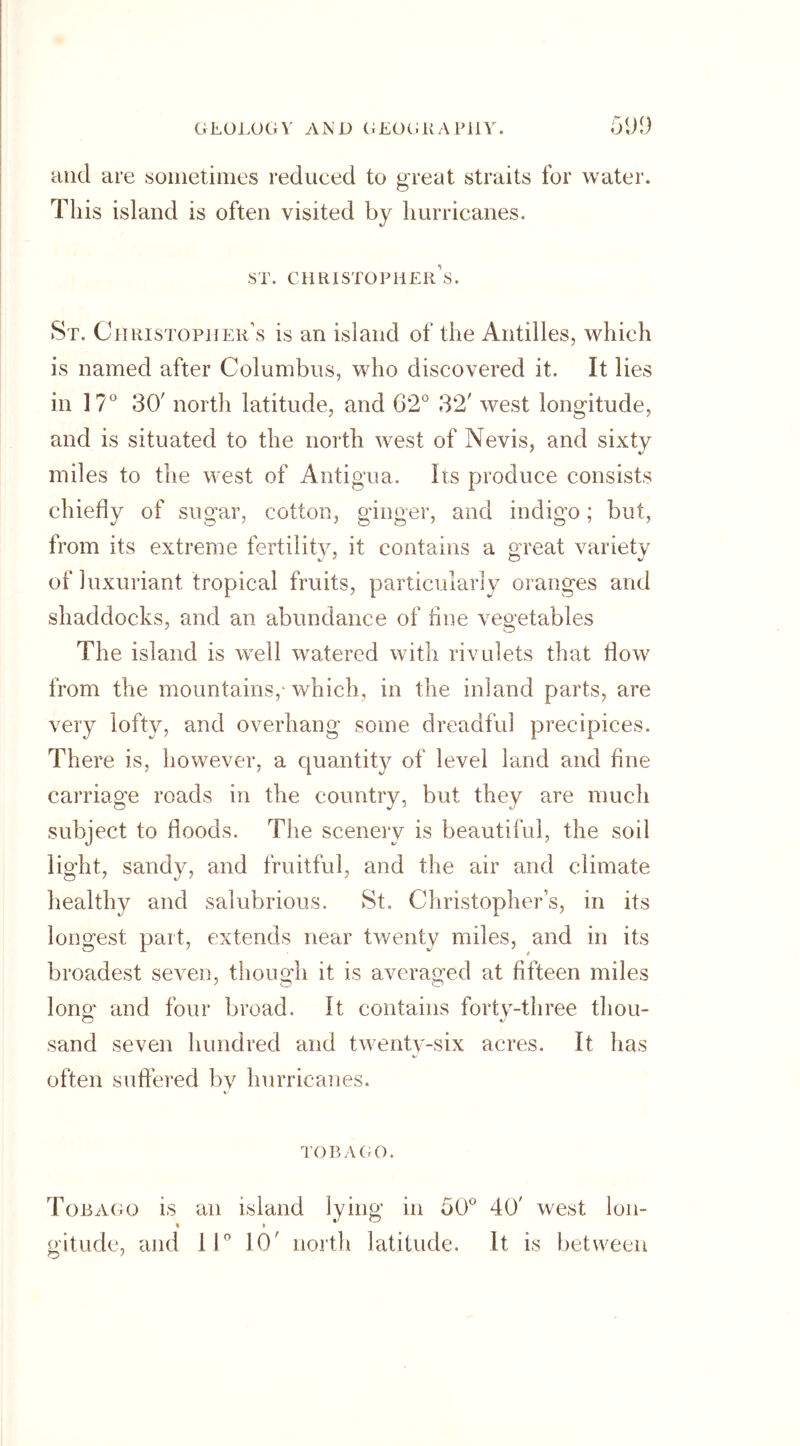 and are sometimes reduced to great straits for water. This island is often visited by hurricanes. ST. CHRISTOPHERS. St. Christopher’s is an island of the Antilles, which is named after Columbus, who discovered it. It lies in 17° 30' north latitude, and 62° 32' west longitude, and is situated to the north west of Nevis, and sixty miles to the west of Antigua. Its produce consists chiefly of sugar, cotton, ginger, and indigo; but, from its extreme fertility, it contains a great variety of luxuriant tropical fruits, particularly oranges and shaddocks, and an abundance of tine vegetables The island is well watered with rivulets that flow from the mountains,-which, in the inland parts, are very lofty, and overhang some dreadful precipices. There is, however, a quantity of level land and fine carriage roads in the country, but they are much subject to floods. The scenery is beautiful, the soil light, sandy, and fruitful, and the air and climate healthy and salubrious. St, Christophers, in its longest part, extends near twenty miles, and in its broadest seven, though it is averaged at fifteen miles long and four broad. It contains forty-three thou- sand seven hundred and twenty-six acres. It has often suffered by hurricanes. TOBAGO. Tobago is an island lying in 50° 40' west Ion- » » * gitude, and 11° 10' north latitude. It is between