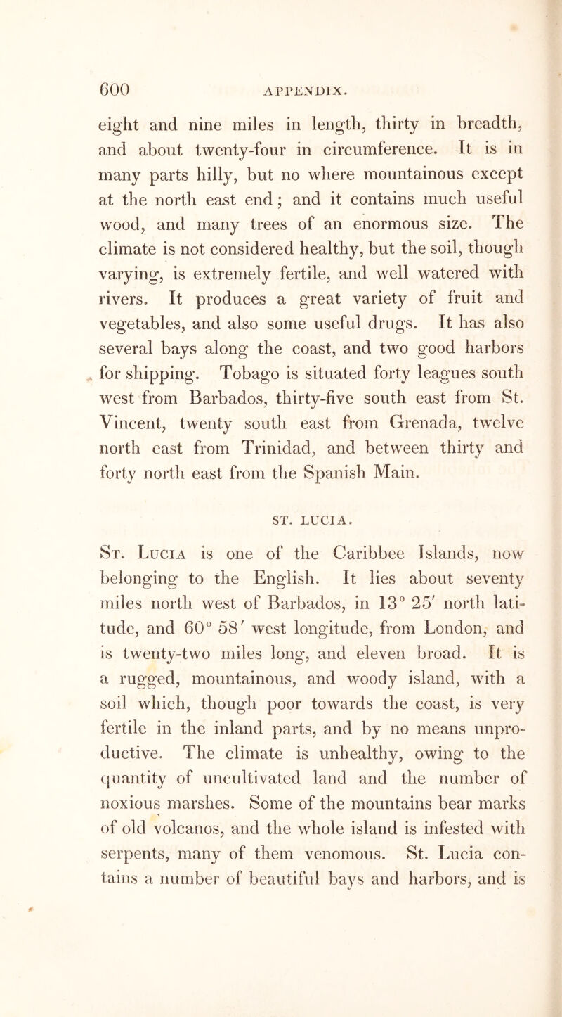 eight and nine miles in length, thirty in breadth, and about twenty-four in circumference. It is in many parts hilly, but no where mountainous except at the north east end ; and it contains much useful wood, and many trees of an enormous size. The climate is not considered healthy, but the soil, though varying, is extremely fertile, and well watered with rivers. It produces a great variety of fruit and vegetables, and also some useful drugs. It has also several bays along the coast, and two good harbors for shipping. Tobago is situated forty leagues south west from Barbados, thirty-five south east from St. Vincent, twenty south east from Grenada, twelve north east from Trinidad, and between thirty and forty north east from the Spanish Main. ST. LUCIA. St. Lucia is one of the Caribbee Islands, now belonging to the English. It lies about seventy miles north west of Barbados, in 13° 25' north lath tude, and 60° 58' west longitude, from London, and is twenty-two miles long, and eleven broad. It is a rugged, mountainous, and woody island, with a soil which, though poor towards the coast, is very fertile in the inland parts, and by no means unpro- ductive. The climate is unhealthy, owing to the quantity of uncultivated land and the number of noxious marshes. Some of the mountains bear marks of old volcanos, and the whole island is infested with serpents, many of them venomous. St. Lucia con- tains a number of beautiful bays and harbors, and is