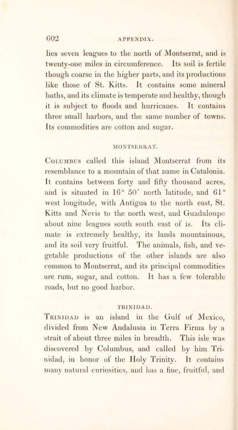lies seven leagues to the north of Montserrat, and is twenty-one miles in circumference. Its soil is fertile though coarse in the higher parts, and its productions like those of St. Kitts. It contains some mineral baths, and its climate is temperate and healthy, though it is subject to floods and hurricanes. It contains three small harbors, and the same number of towns. Its commodities are cotton and sugar. MONTSERRAT. Columbus called this island Montserrat from its resemblance to a mountain of that name in Catalonia. It contains between forty and fifty thousand acres, and is situated in 16° 50' north latitude, and 61° west longitude, with Antigua to the north east, St. Kitts and Nevis to the north west, and Guadaloupe about nine leagues south south east of is. Its cli- mate is extremely healthy, its lands mountainous, and its soil very fruitful. The animals, fish, and ve- getable productions of the other islands are also common to Montserrat, and its principal commodities are rum, sugar, and cotton. It has a few’ tolerable roads, but no good harbor. TRINIDAD. Trinidad is an island in the Gulf of Mexico, divided from New Andalusia in Terra Firma by a strait of about three miles in breadth. This isle was discovered by Columbus, and called by him Tri- nidad, in honor of the Holy Trinity. It contains many natural curiosities, and has a fine, fruitful, and