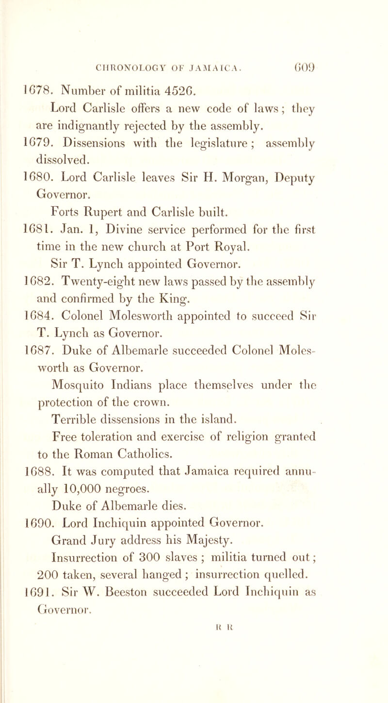 1078. Number of militia 4520. Lord Carlisle offers a new code of laws; they are indignantly rejected by the assembly. 1079. D issensions with the legislature; assembly dissolved. 1680. Lord Carlisle leaves Sir H. Morgan, Deputy Governor. Forts Rupert and Carlisle built. 1081. Jan. 1, Divine service performed for the first time in the new church at Port Royal. Sir T. Lynch appointed Governor. 1082. Twenty-eight new laws passed by the assembly and confirmed by the King. 1084. Colonel Molesworth appointed to succeed Sir T. Lynch as Governor. 1087. Duke of Albemarle succeeded Colonel Moles- worth as Governor. Mosquito Indians place themselves under the protection of the crown. Terrible dissensions in the island. Free toleration and exercise of religion granted to the Roman Catholics. 1688. It was computed that Jamaica required annu- ally 10,000 negroes. Duke of Albemarle dies. 1690. Lord Inchiquin appointed Governor. Grand Jury address his Majesty. Insurrection of 300 slaves ; militia turned out; 200 taken, several hanged ; insurrection quelled. 1691. Sir W. Beeston succeeded Lord Inchiquin as Governor. R R