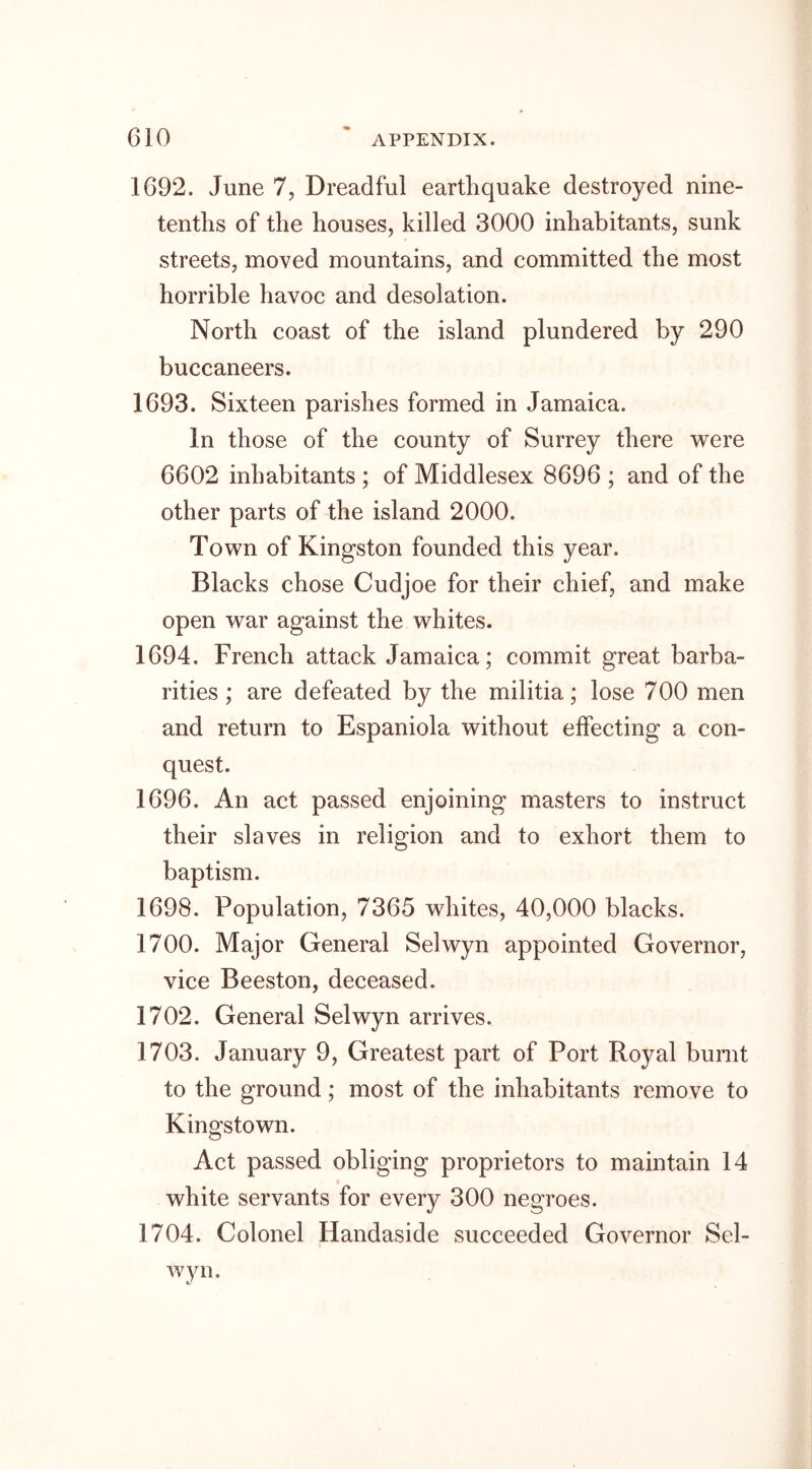 1692. June 7, Dreadful earthquake destroyed nine- tentlis of the houses, killed 3000 inhabitants, sunk streets, moved mountains, and committed the most horrible havoc and desolation. North coast of the island plundered by 290 buccaneers. 1693. Sixteen parishes formed in Jamaica. In those of the county of Surrey there were 6602 inhabitants ; of Middlesex 8696 ; and of the other parts of the island 2000. Town of Kingston founded this year. Blacks chose Cudjoe for their chief, and make open war against the whites. 1694. French attack Jamaica; commit great barba- rities ; are defeated by the militia; lose 700 men and return to Espaniola without effecting a con- quest. 1696. An act passed enjoining masters to instruct their slaves in religion and to exhort them to baptism. 1698. Population, 7365 whites, 40,000 blacks. 1700. Major General Selwyn appointed Governor, vice Beeston, deceased. 1702. General Selwyn arrives. 1703. January 9, Greatest part of Port Royal burnt to the ground; most of the inhabitants remove to Kingstown. Act passed obliging proprietors to maintain 14 white servants for every 300 negroes. 1704. Colonel Handaside succeeded Governor Sel- wyn.