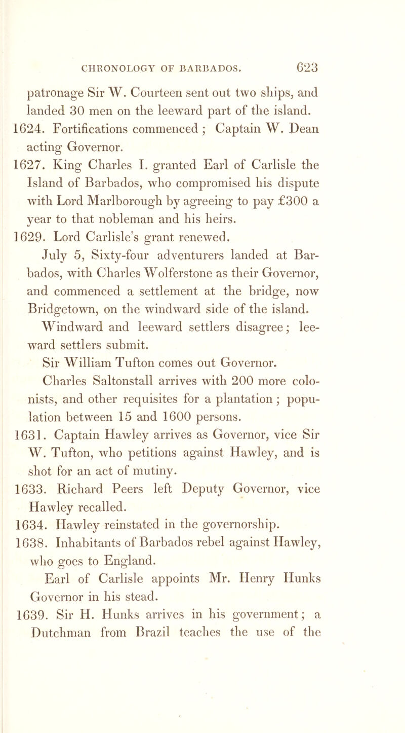 patronage Sir W. Courteen sent out two ships, and landed 30 men on the leeward part of the island. 1624. Fortifications commenced ; Captain W. Dean acting Governor. 1627. King Charles I. granted Earl of Carlisle the Island of Barbados, who compromised his dispute with Lord Marlborough by agreeing to pay £300 a year to that nobleman and his heirs. 1629. Lord Carlisle's grant renewed. July 5, Sixty-four adventurers landed at Bar- bados, with Charles Wolferstone as their Governor, and commenced a settlement at the bridge, now Bridgetown, on the windward side of the island. Windward and leeward settlers disagree; lee- ward settlers submit. Sir William Tufton comes out Governor. Charles Saltonstall arrives with 200 more colo- nists, and other requisites for a plantation ; popu- lation between 15 and 1600 persons. 1631. Captain Hawley arrives as Governor, vice Sir W. Tufton, who petitions against Hawley, and is shot for an act of mutiny. 1633. Richard Peers left Deputy Governor, vice Hawley recalled. 1634. Hawley reinstated in the governorship. 1638. Inhabitants of Barbados rebel against Hawley, who goes to England. Earl of Carlisle appoints Mr. Henry Hunks Governor in his stead. 1639. Sir LI. Hunks arrives in his government; a Dutchman from Brazil teaches the use of the