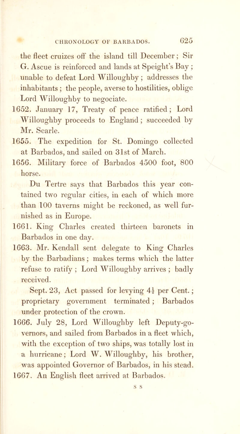 the fleet cruizes off the island till December; Sir G. Ascue is reinforced and lands at Speight’s Bay ; unable to defeat Lord Willoughby; addresses the inhabitants ; the people, averse to hostilities, oblige Lord Willoughby to negociate. 1652. January 17, Treaty of peace ratified; Lord Willoughby proceeds to England ; succeeded by Mr. Searle. 1655. The expedition for St. Domingo collected at Barbados, and sailed on 31st of March. 1656. Military force of Barbados 4500 foot, 800 horse. Du Tertre says that Barbados this year con- tained two regular cities, in each of which more than 100 taverns might be reckoned, as well fur- nished as in Europe. 1661. King Charles created thirteen baronets in Barbados in one day. 1663. Mr. Kendall sent delegate to King Charles by the Barbadians; makes terms which the latter refuse to ratify ; Lord Willoughby arrives ; badly received. Sept. 23, Act passed for levying 4J per Cent.; proprietary government terminated ; Barbados under protection of the crown. 1666. July 28, Lord Willoughby left Deputy-go- vernors, and sailed from Barbados in a fleet which, with the exception of two ships, was totally lost in a hurricane; Lord W. Willoughby, his brother, was appointed Governor of Barbados, in his stead. 1667. An English fleet arrived at Barbados.