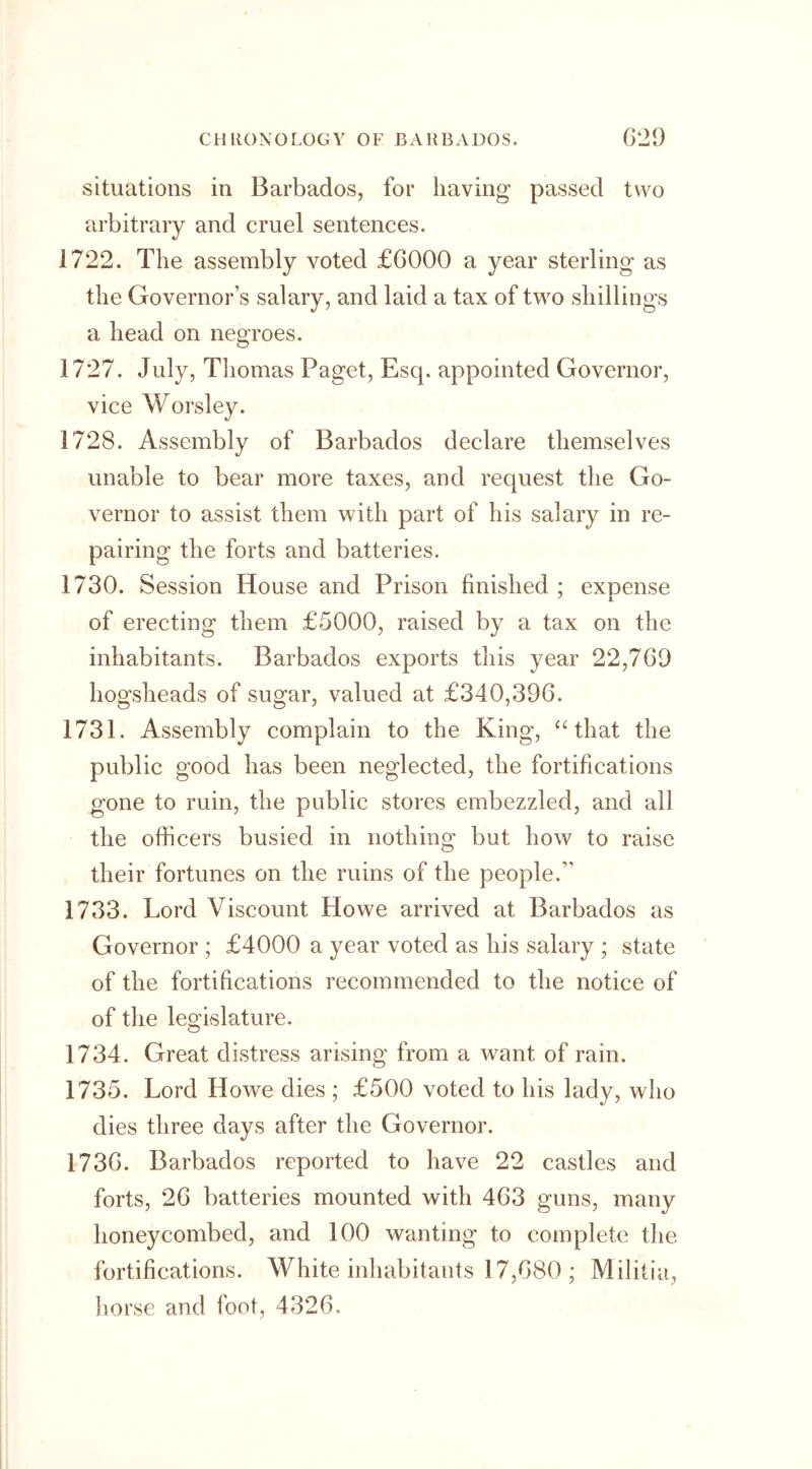 situations in Barbados, for having passed two arbitrary and cruel sentences. 1722. The assembly voted £6000 a year sterling as the Governors salary, and laid a tax of two shillings a head on negroes. 1727. July, Thomas Paget, Esq. appointed Governor, vice Worsley. 1728. Assembly of Barbados declare themselves unable to bear more taxes, and request the Go- vernor to assist them with part of his salary in re- pairing the forts and batteries. 1730. Session House and Prison finished ; expense 7 JL of erecting them £5000, raised by a tax on the inhabitants. Barbados exports this year 22,769 hogsheads of sugar, valued at £340,396. 1731. Assembly complain to the King, “that the public good has been neglected, the fortifications gone to ruin, the public stores embezzled, and all the officers busied in nothing but how to raise their fortunes on the ruins of the people,” 1733. Lord Viscount Howe arrived at Barbados as Governor ; £4000 a year voted as his salary ; state of the fortifications recommended to the notice of of the legislature. 1734. Great distress arising from a want of rain. 1735. Lord Howe dies ; £500 voted to his lad}q who dies three days after the Governor. 1736. Barbados reported to have 22 castles and forts, 26 batteries mounted with 463 guns, many honeycombed, and 100 wanting to complete the fortifications. White inhabitants 17,680 ; Militia, horse and foot, 4326.