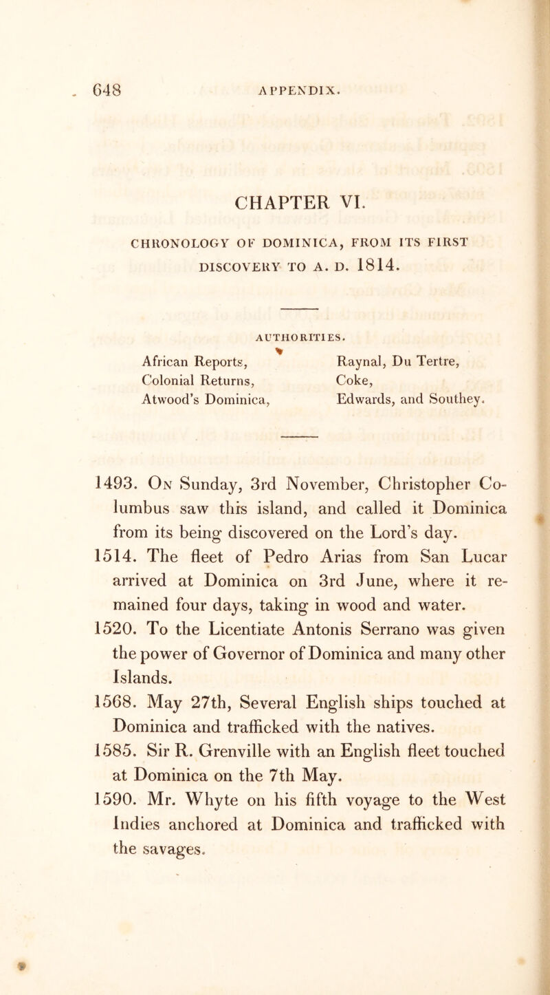 CHAPTER VI. CHRONOLOGY OF DOMINICA, FROM ITS FIRST DISCOVERY TO A. D. 1814. AUTHORITIES. % African Reports, Raynal, Du Tertre, Colonial Returns, Coke, Atwood’s Dominica, Edwards, and Southey. 1493. On Sunday, 3rd November, Christopher Co- lumbus saw this island, and called it Dominica from its being discovered on the Lord’s day. 1514. The fleet of Pedro Arias from San Lucar arrived at Dominica on 3rd June, where it re- mained four days, taking in wood and water. 1520. To the Licentiate Antonis Serrano was given the power of Governor of Dominica and many other Islands. 1568. May 27th, Several English ships touched at Dominica and trafficked with the natives. 1585. Sir R. Grenville with an English fleet touched at Dominica on the 7th May. 1590. Mr. Whyte on his fifth voyage to the West Indies anchored at Dominica and trafficked with the savages.