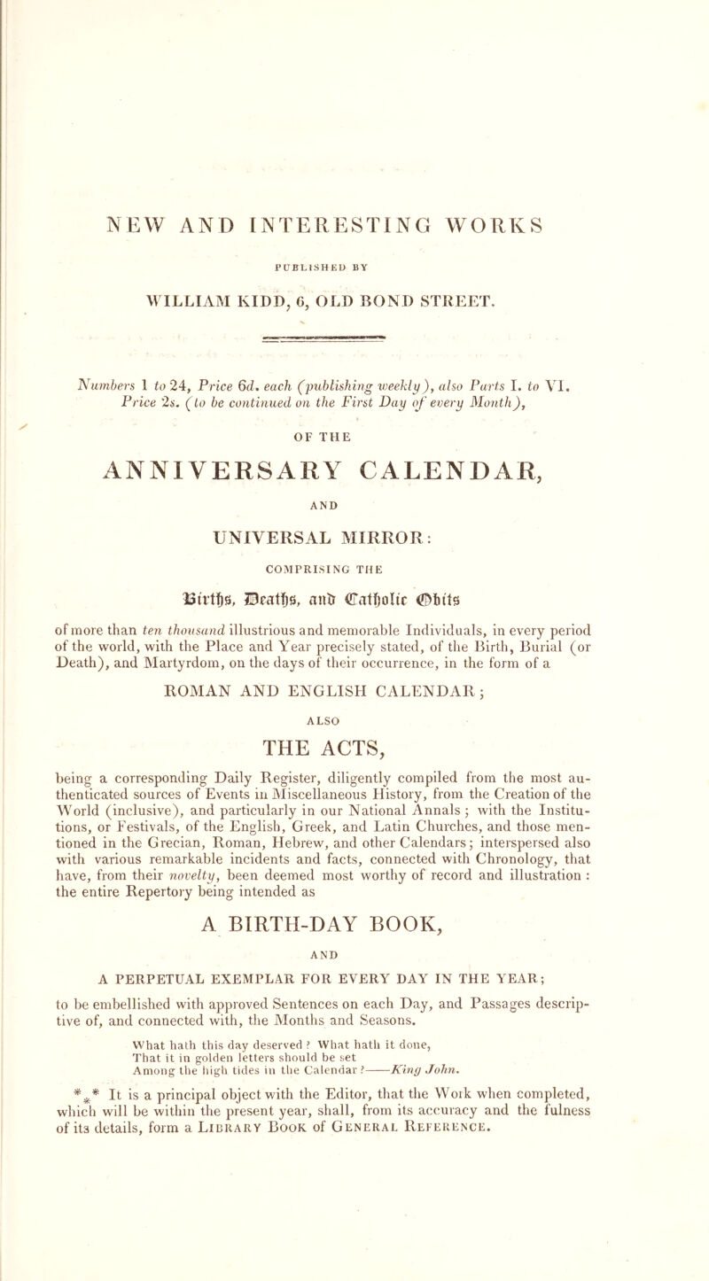 NEW AND INTERESTING WORKS PUBLISHED BY WILLIAM KIDD, 6, OLD BOND STREET. Numbers 1 to 24, Price 6d. each (publishing weekly), also Parts I. to VI. Price '2s. (to be continued on the First Day of every Month), OF THE ANNIVERSARY CALENDAR, AND UNIVERSAL MIRROR: COMPRISING THE HRatljs, anti Catholic (©bits of more than ten thousand illustrious and memorable Individuals, in every period of the world, with the Place and Year precisely stated, of the Birth, Burial (or Death), and Martyrdom, on the days of their occurrence, in the form of a ROMAN AND ENGLISH CALENDAR; ALSO THE ACTS, being a corresponding Daily Register, diligently compiled from the most au- thenticated sources of Events in Miscellaneous History, from the Creation of the World (inclusive), and particularly in our National Annals ; with the Institu- tions, or Festivals, of the English, Greek, and Latin Churches, and those men- tioned in the Grecian, Roman, Hebrew, and other Calendars; interspersed also with various remarkable incidents and facts, connected with Chronology, that have, from their novelty, been deemed most worthy of record and illustration : the entire Repertory being intended as A BIRTH-DAY BOOK, AND A PERPETUAL EXEMPLAR FOR EVERY DAY IN THE YEAR; to be embellished with approved Sentences on each Day, and Passages descrip- tive of, and connected with, the Months and Seasons. What hath this day deserved ? What hath it done, That it in golden letters should be set Among the high tides in the Calendar ? King John. *** It is a principal object with the Editor, that the Work when completed, which will be within the present year, shall, from its accuracy and the fulness of it3 details, form a Library Book of General Reference.