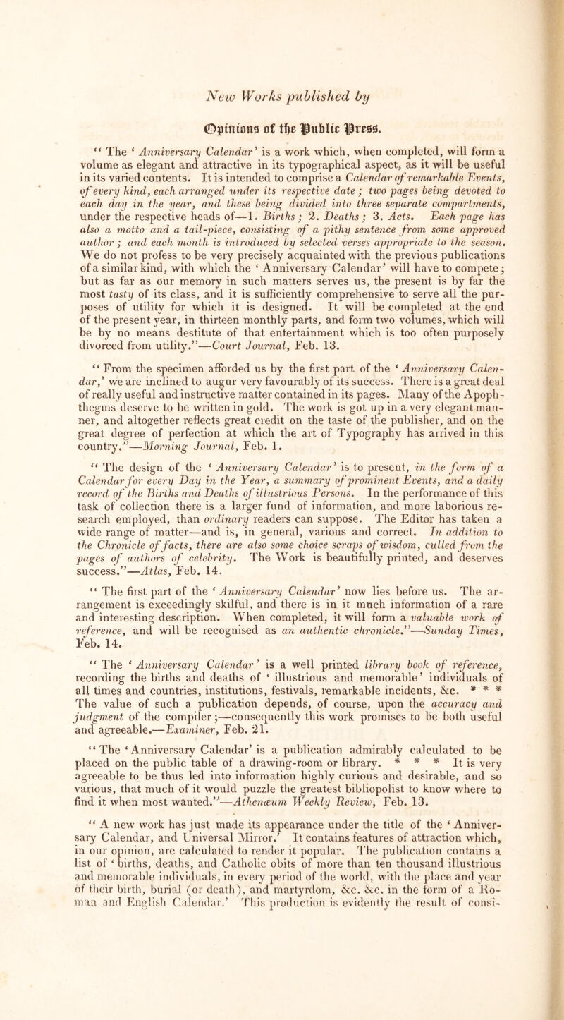 ©pinions of tfje public |wsi “ The * Anniversary Calendar’ is a work which, when completed, will form a volume as elegant and attractive in its typographical aspect, as it will be useful in its varied contents. It is intended to comprise a Calendar of remarkable Events, if every kind, each arranged under its respective date ; two pages being devoted to each day in the year, arid these being divided into three separate compartments, under the respective heads of—1. Births ; 2. Deaths ; 3. Acts. Each page has also a motto and a tail-piece, consisting of a pithy sentence from some approved author ; and each month is introduced by selected verses appropriate to the season. We do not profess to be very precisely acquainted with the previous publications of a similar kind, with which the ‘ Anniversary Calendar’ will have to compete; but as far as our memory in such matters serves us, the present is by far the most tasty of its class, and it is sufficiently comprehensive to serve ail the pur- poses of utility for which it is designed. It will be completed at the end of the present year, in thirteen monthly parts, and form two volumes, which will be by no means destitute of that entertainment which is too often purposely divorced from utility.”—Court Journal, Feb. 13. “ From the specimen afforded us by the first part of the ‘ Anniversary Calen- dar,’ we are inclined to augur very favourably of its success. There is a great deal of really useful and instructive matter contained in its pages. Many of the Apoph- thegms deserve to be written in gold. The work is got up in a very elegant man- ner, and altogether reflects great credit on the taste of the publisher, and on the great degree of perfection at which the art of Typography has arrived in this country.”—Morning Journal, Feb. 1. “ The design of the ‘ Anniversary Calendar’ is to present, in the form of a Calendar for every Day in the Year, a summary of prominent Events, and a daily record of the Births and Deaths of illustrious Persons. In the performance of this task of collection there is a larger fund of information, and more laborious re- search employed, than ordinary readers can suppose. The Editor has taken a wide range of matter—and is, in general, various and correct. In addition to the Chronicle of facts, there are also some choice scraps of wisdom, culled from the pages of authors of celebrity. The Work is beautifully printed, and deserves success.”—Atlas, Feb. 14. “ The first part of the ‘ Anniversary Calendar’ now lies before us. The ar- rangement is exceedingly skilful, and there is in it much information of a rare and interesting description. When completed, it will form a valuable work of reference, and will be recognised as an authentic chronicle.”—Sunday Times, Feb. 14. “ The ‘Anniversary Calendar’ is a well printed library book of reference, recording the births and deaths of * illustrious and memorable’ individuals of all times and countries, institutions, festivals, remarkable incidents, &c. * * ■* The value of such a publication depends, of course, upon the accuracy and judgment of the compiler;—consequently this work promises to be both useful and agreeable.—Examiner, Feb. 21. “The ‘Anniversary Calendar’is a publication admirably calculated to be placed on the public table of a drawing-room or library. * * * It is very agreeable to be thus led into information highly curious and desirable, and so various, that much of it would puzzle the greatest bibliopolist to know where to find it when most wanted.”—Athenceum Weekly Review, Feb. 13. “ A new work has just, made its appearance under the title of the ‘Anniver- sary Calendar, and Universal Mirror.’ It contains features of attraction which, in our opinion, are calculated to render it popular. The publication contains a list of ‘ births, deaths, and Catholic obits of more than ten thousand illustrious and memorable individuals, in every period of the world, with the place and year of their bilth, burial (or death), and martyrdom, &c. &c. in the form of a llo- man and English Calendar,’ This production is evidently the result of consi-