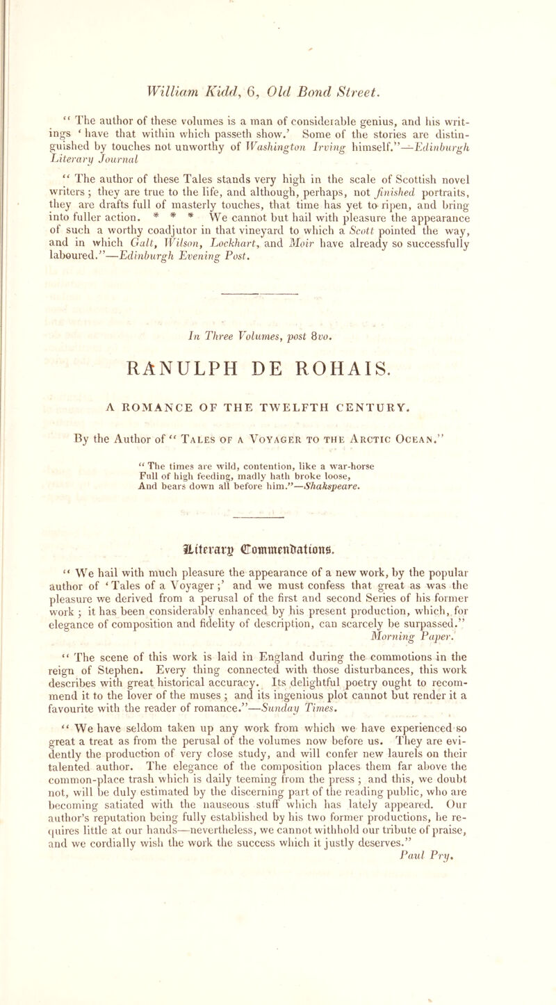 “ The author of these volumes is a man of considerable genius, and his writ- ings ‘ have that within which passeth show.’ Some of the stories are distin- guished by touches not unworthy of Washington Irving himself.”—Edinburgh Literary Journal “ The author of these Tales stands very high in the scale of Scottish novel writers ; they are true to the life, and although, perhaps, not finished portraits, they are drafts full of masterly touches, that time has yet to ripen, and bring into fuller action. * * * We cannot but hail with pleasure the appearance of such a worthy coadjutor in that vineyard to which a Scott pointed the way, and in which Galt, Wilson, Lockhart, and Moir have already so successfully laboured.”—Edinburgh Evening Post. In Three Volumes, post Quo. RANULPH DE ROHAIS. A ROMANCE OF THE TWELFTH CENTURY. By the Author of “ Tales of a Voyager to the Arctic Ocean.” “ The times are wild, contention, 'like a war-horse Full of high feeding, madly hath broke loose. And bears down all before him.”—Shakspeare. tlitfrarg Commetttiationg. “ We hail with much pleasure the appearance of a new work, by the popular author of ‘ Tales of a Voyager and we must confess that great as was the pleasure we derived from a perusal of the first and second Series of his former work ; it has been considerably enhanced by his present production, which, for elegance of composition and fidelity of description, can scarcely be surpassed.” Morning Paper. “ The scene of this work is laid in England during the commotions in the reign of Stephen. Every thing connected with those disturbances, this work describes with great historical accuracy. Its delightful poetry ought to recom- mend it to the lover of the muses ; and its ingenious plot cannot but render it a favourite with the reader of romance.”—Sunday Times. “ We have seldom taken up any work from which we have experienced so great a treat as from the perusal of the volumes now before us. They are evi- dently the production of very close study, and will confer new laurels on their talented author. The elegance of the composition places them far above the common-place trash which is daily teeming from the press • and this, we doubt not, will be duly estimated by the discerning part of the reading public, who are becoming satiated with the nauseous stuff which has lately appeared. Our author’s reputation being fully established by his two former productions, he re- quires little at our hands—nevertheless, we cannot withhold our tribute of praise, and we cordially wish the work the success which it justly deserves.” Paul Pry.