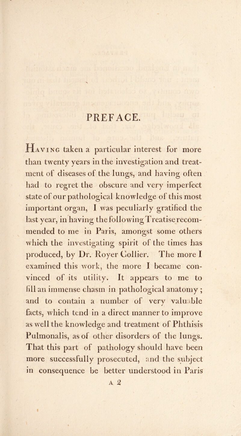 PREFACE. Having taken a particular interest for more than twenty years in the investigation and treat- ment of diseases of the lungs, and having often had to regret the obscure and very imperfect state of our pathological knowledge of this most important organ, I was peculiarly gratified the last year, in having the following Treatise recom- mended to me in Pari.s, amongst some others which the investigating spirit of the times has produced, by Dr. Royer Collier. The more I examined this v/ork, the more I became con- vinced of its utility. It appears to me to fill an immense chasm in pathological anatomy ; and to contain a number of very valuable facts, which tend in a direct manner to improve as well the knowledge and treatment of Phthisis Pulmonalis, as of other disorders of the lungs. That this part of pathology should have been more successfully prosecuted, and the subject in consequence be better understood in Paris A 2