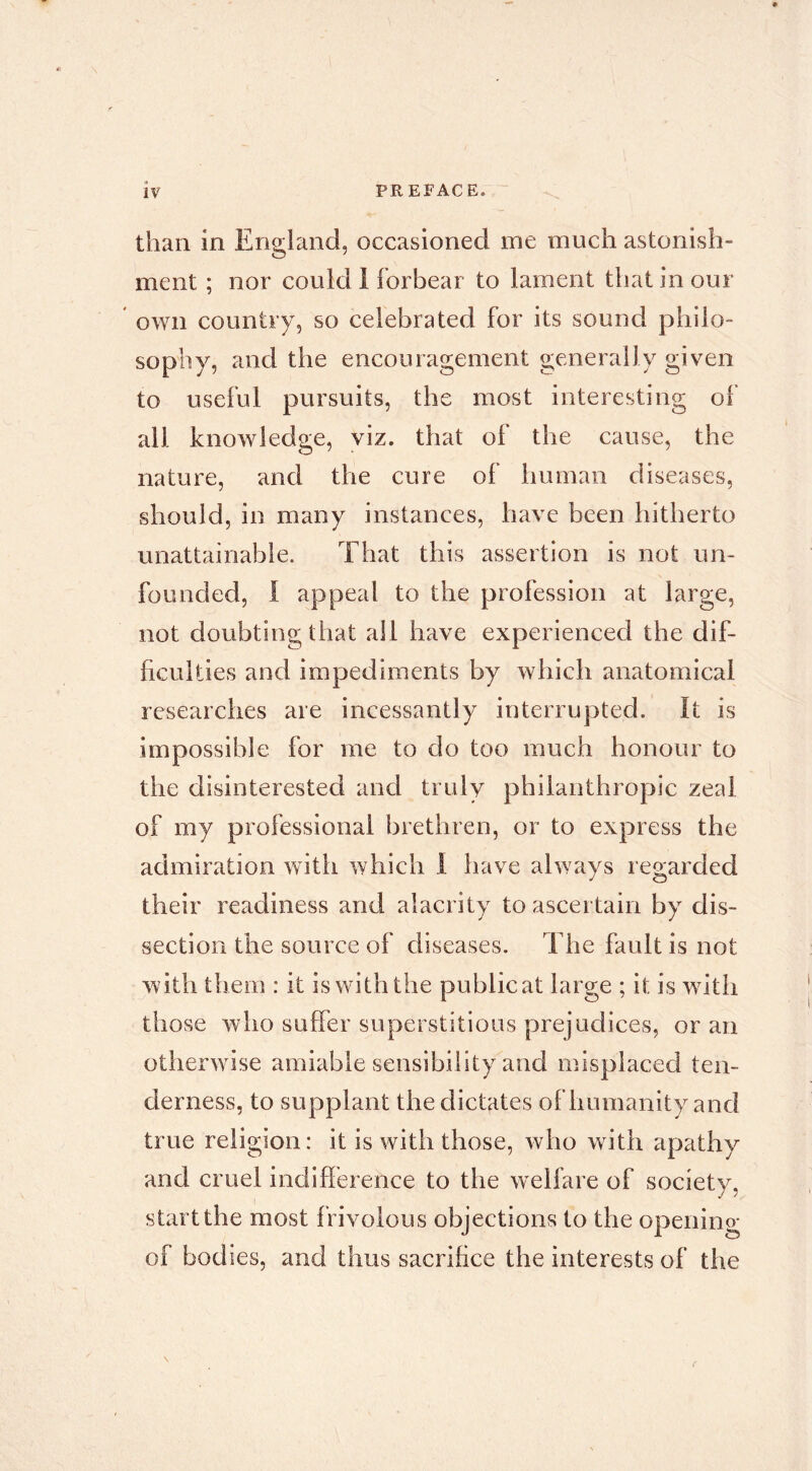 than in England, occasioned me much astonish- ment ; nor could 1 forbear to lament that in our own country, so celebrated for its sound philo- sophy, and the encouragement generally given to useful pursuits, the most interesting of all knowledge, viz. that of the cause, the nature, and the cure of human diseases, should, in many instances, have been hitherto unattainable. That this assertion is not un- founded, 1 appeal to the profession at large, not doubting that all have experienced the dif- ficulties and impediments by which anatomical researches are incessantly interrupted. It is impossible for me to do too much honour to the disinterested and truly philanthropic zeal of my professional brethren, or to express the admiration with which 1 have always regarded their readiness and alacrity to ascertain by dis- section the source of diseases. The fault is not with them : it is with the public at large ; it is with those who suffer superstitious prejudices, or an otherwise amiable sensibility and misplaced ten- derness, to supplant the dictates of humanity and true religion: it is with those, who with apathy and cruel indifference to the welfare of society, start the most frivolous objections to the opening of bodies, and thus sacrifice the interests of the