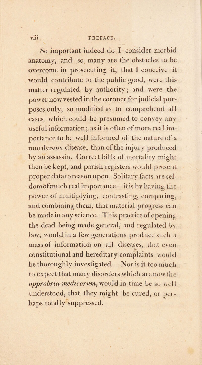 So important indeed do I consider morbid anatomy, and so many are the obstacles to be overcome in prosecuting it, that I conceive it would contribute to the public good, were this matter regulated by authority ; and were the power now vested in the coroner for judicial pur- poses only, so modified as to comprehend all cases which could be presumed to convey any useful information; as it is often of more real im- portance to be well informed of the nature of a murderous disease, than of the injury produced by an assassin. Correct bills of mortality might then be kept, and parish registers would present proper datato reason upon. Solitary facts are sel- dom of much real importance—it is by having the power of multiplying, contrasting, comparing, and combining them, that material progress can be made ill any science. This practice of opening the dead being made general, and regulated by law, would in a few generations produce such a mass of information on all diseases, that even constitutional and hereditary complaints would be thoroughly investigated. Nor is it too much to expect that many disorders which are now the opprobria medicorum^ would in time be so well understood, that they might be cured, or per- haps totally suppressed.