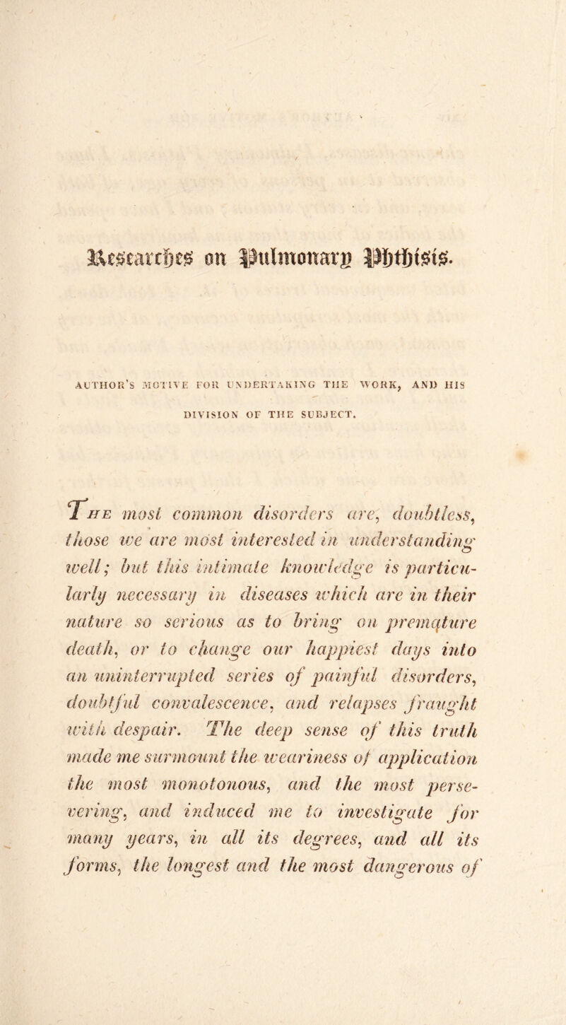 Mc^earcDes on î^ulmonara 3^ï)tïjtsiîgî. author’s motive for UN OER'i AKÎNG THE WORK, AND HIS DIVISION or THE SUBJECT. 1 HE most common disorders are^ doubtless, those we are most inter esled in under standing' well; hut this intimate knowledge is particu- larlif necessarij in diseases ivhich are in their nature so serious as to bring on premcpure death, or to change our happiest daps into an unmterrupted series of painful disorders, doubtful convalescence, and relapses fraught with despair. The deep sense of this truth made me surmount the iveariness of application the most monotonous, and the most perse- vering, and induced me to investigate for many years, in all its degrees, and all its forms, the lojigest and the most dangerous of