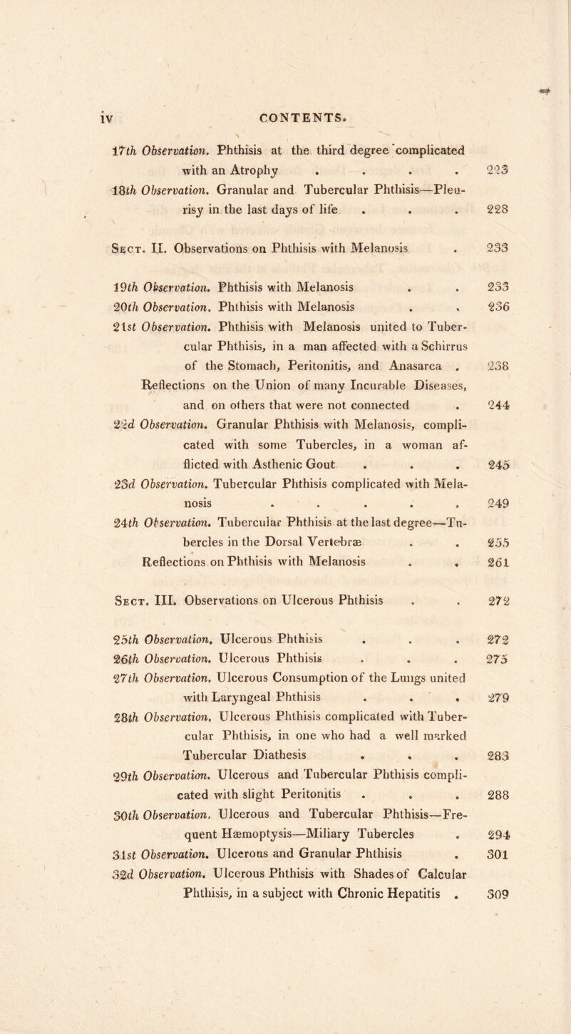 MTih Observation. Phthisis at the third degree complicated with an Atrophy , . . .223 IQth Observation. Granular and Tubercular Phthisis—Pleu- risy in the last days of life , . . 228 Sect. IL Observations on Phthisis with Melanosis . 233 19th Observation. Phthisis with Melanosis . . 233 ^Oth Observation. Phthisis with Melanosis . , 236 21st Observation. Phthisis with Melanosis united to Tuber- cular Phthisis, in a man affected with a Schirrus of the Stomach, Peritonitis, and Anasarca . 238 Reflections on the Union of many Incurable Diseases, and on others that were not connected . 244 22<i Observation. Granular Phthisis with Melanosis, compli- cated with some Tubercles, in a woman af- flicted with Asthenic Gout . , . 245 23d Observation. Tubercular Phthisis complicated with Mela- nosis . . ... 249 24th Observation. Tubercular Phthisis at the last degree—Tu- bercles in the Dorsal Vertebrae . . 255 Reflections on Phthisis with Melanosis . , 261 Sect. III. Observations on Ulcerous Phthisis . . 272 25lh Observation, Ulcerous Phthisis . . . 272 26th Observation. Ulcerous Phthisis . . . 275 27th Observation. Ulcerous Consumption of the Lungs united with Laryngeal Phthisis . . , 279 28th Observation. Ulcerous Phthisis complicated with Tuber- cular Phthisis, in one who had a well marked Tubercular Diathesis , , . 283 29th Observation. Ulcerous and Tubercular Phthisis compli- cated with slight Peritonitis . . . 288 SOth Observation. Ulcerous and Tubercular Phthisis—Fre- quent Hæraoptysis—Miliary Tubercles . 294 31sf Observation. Ulcerous and Granular Phthisis . 301 S2d Observation. Ulcerous Phthisis with Shades of Calcular Phthisis, in a subject with Chronic Hepatitis . 309