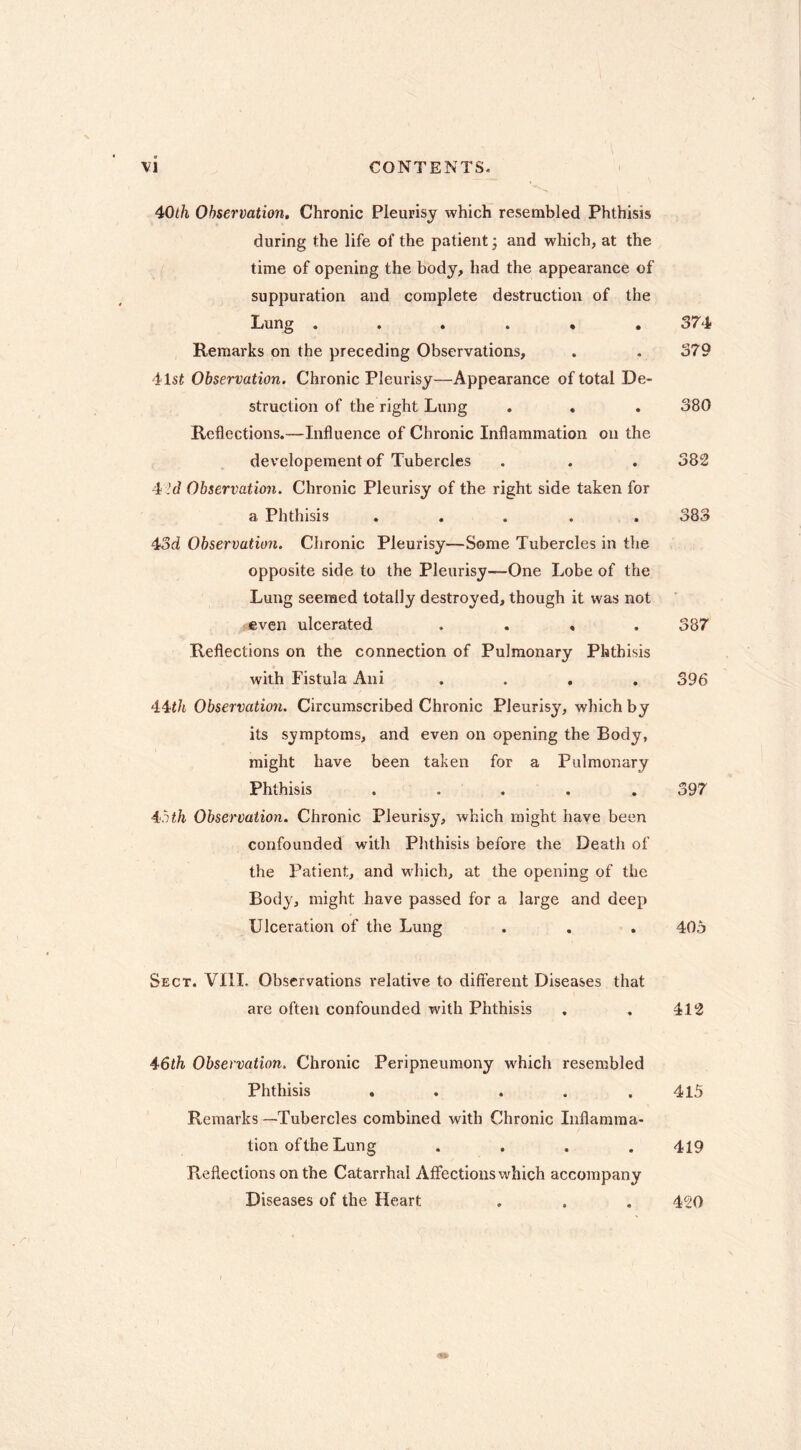 40</i Observation. Chronic Pleurisy which resembled Phthisis during the life of the patient ; and which, at the time of opening the body, had the appearance of suppuration and complete destruction of the Lung 374 Remarks on the preceding Observations, . . 379 41st Observation, Chronic Pleurisy—Appearance of total De- struction of the right Lung . . . 380 Reflections.—Influence of Chronic Inflammation on the developement of Tubercles . . . 382 4 'd Observation. Chronic Pleurisy of the right side taken for a Phthisis ..... 383 43d Observation. Chronic Pleurisy—Some Tubercles in the opposite side to the Pleurisy—One Lobe of the Lung seemed totally destroyed, though it was not even ulcerated .... 387 Reflections on the connection of Pulmonary Phthisis with Fistula Ani .... 396 44t/t Observation. Circumscribed Chronic Pleurisy, which by its symptoms, and even on opening the Body, might have been taken for a Pulmonary Phthisis ..... 397 inth Observation. Chronic Pleurisy, which might have been confounded with Plithisis before the Death of the Patient, and which, at the opening of the Body, might have passed for a large and deep Ulceration of the Lung . . . 405 Sect. VIII. Observations relative to different Diseases that are often confounded with Phthisis , , 412 4'6th Observation. Chronic Peripneumony which resembled Phthisis . . . . .415 Remarks—Tubercles combined with Chronic Inflamma- tion of the Lung .... 419 Reflections on the Catarrhal Affections which accompany Diseases of the Heart . . . 420