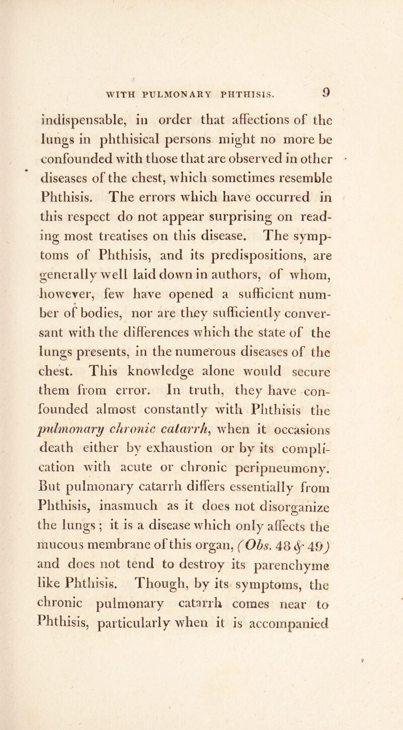 indispensable, in order that afFectlons of the lungs in phthisical persons might no more be confounded with those that are observed in other diseases of the chest, which sometimes resemble Phthisis. The errors which have occurred in this respect do not appear surprising on read- ing most treatises on this disease. The symp- toms of Phthisis, and its predispositions, are generally well laid down in authors, of whom, however, few have opened a sufficient num- ber of bodies, nor are they sufficiently conver- sant with the differences which the state of the lungs presents, in the numerous diseases of the chest. This knowledge alone would secure them from error. In truth, they have con- founded almost constantly with Phthisis the pnlmonary chronic catarrh^ when it occasions death either by exhaustion or by its compli- cation with acute or chronic peripneumony. But pulmonary catarrh differs essentially from Phthisis, inasmuch as it does not disorganize the lungs ; it is a disease which only affects the mucous membrane of this organ, ( Obs. 48 ^ A9) and does not tend to destroy its parenchyme like Phthisis. Though, by its symptoms, the chronic pulmonary catarrh comes near to Phthisis, particularly when it is accompanied