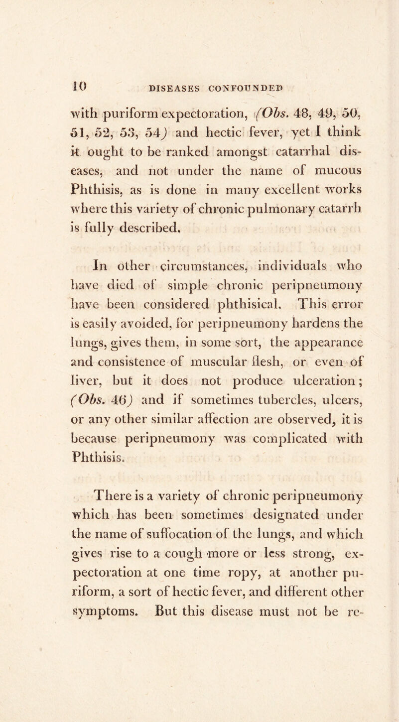 iO with puriform expectoration, Ohs, 48, 49, 50, 51, 5*2, 53, 54J and hectic fever, yet I think k ou2:ht to be ranked amono;st catarrhal dis- O O eases, and not under the name of mucous Phthisis, as is done in many excellent works where this variety of chronic pulmonary catarrh is fully described, In other circumstances, individuals who have died of simple chronic peripneumony have been considered phthisical. This error is easily avoided, for peripneumony hardens the lungs, gives them, in some sort, the appearance and consistence of muscular flesh, or even of liver, but it does not produce ulceration ; (Obs, 46) and if sometimes tubercles, ulcers, or any other similar affection are observed, it is because peripneumony was complicated with Phthisis. There is a variety of chronic peripneumony which has been sometimes designated under O the name of suffocation of the lungs, and which gives rise to a cough more or less strong, ex- pectoration at one time ropy, at another pu- riform, a sort of hectic fever, and different other symptoms. But this disease must not be re-