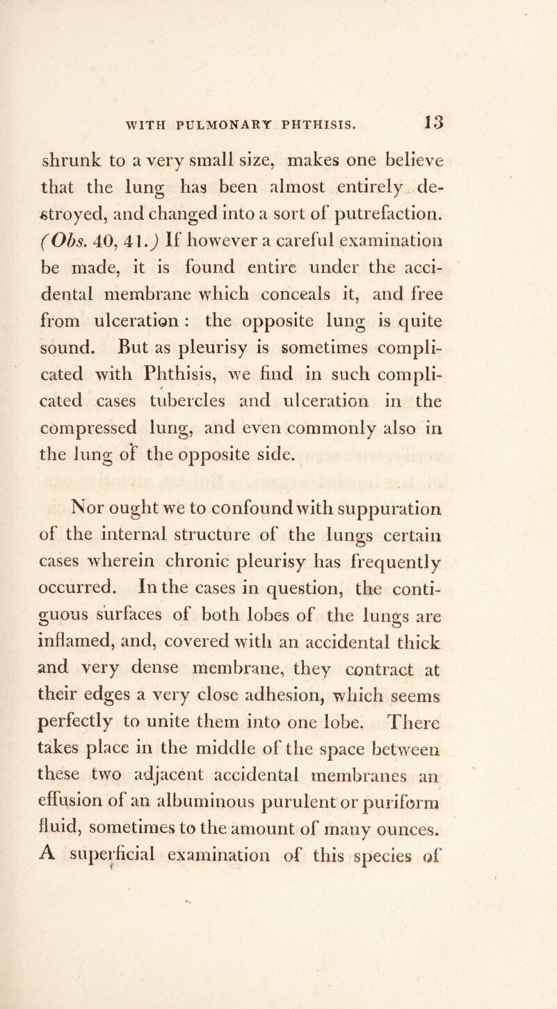 shrunk to a very small size, makes one believe that the lung has been almost entirely de- stroyed, and changed into a sort of putrefaction. (Obs. 40, 41.J If however a careful examination be made, it is found entire under the acci- dental membrane w^hich conceals it, and free from ulceration : the opposite lung is quite sound. But as pleurisy is sometimes compli- cated with Phthisis, w^e End in such compli- cated cases tubercles and ulceration in the compressed lung, and even commonly also in the lung of the opposite side. Nor ought w^e to confound with suppuration of the internal structure of the lungs certain cases wherein chronic pleurisy has frequently occurred. In the cases in question, the conti- guous surfaces of both lobes of the lungs are inflamed, and, covered with an accidental thick and very dense membrane, they contract at their edges a very close adhesion, which seems perfectly to unite them into one lobe. There takes place in the middle of the space between these two adjacent accidental membranes an effusion of an albuminous purulent or puriform fluid, sometimes to the amount of many ounces. A superficial examination of this species of