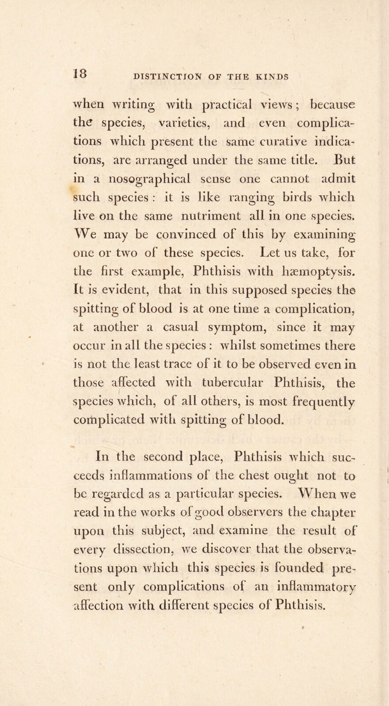 when writing with practical views ; because the species, varieties, and even complica- tions which present the same curative indica- tions, are arranged under the same title. But in a nosographical sense one cannot admit such species : it is like ranging birds which live on the same nutriment all in one species. We may be convinced of this by examining one or two of these species. Let us take, for the first example, Phthisis with hæmoptysis. It is evident, that in this supposed species the spitting of blood is at one time a complication, at another a casual symptom, since it may occur in all the species : whilst sometimes there is not the least trace of it to be observed even in those affected with tubercular Phthisis, the species which, of all others, is most frequently complicated with spitting of blood. In the second place, Phthisis which suc- ceeds inflammations of the chest ought not to be regarded as a particular species. When we read in the works of good observers the chapter upon this subject, and examine the result of every dissection, we discover that the observa- tions upon which this species is founded pre- sent only complications of an inflammatory aflection with different species of Phthisis.