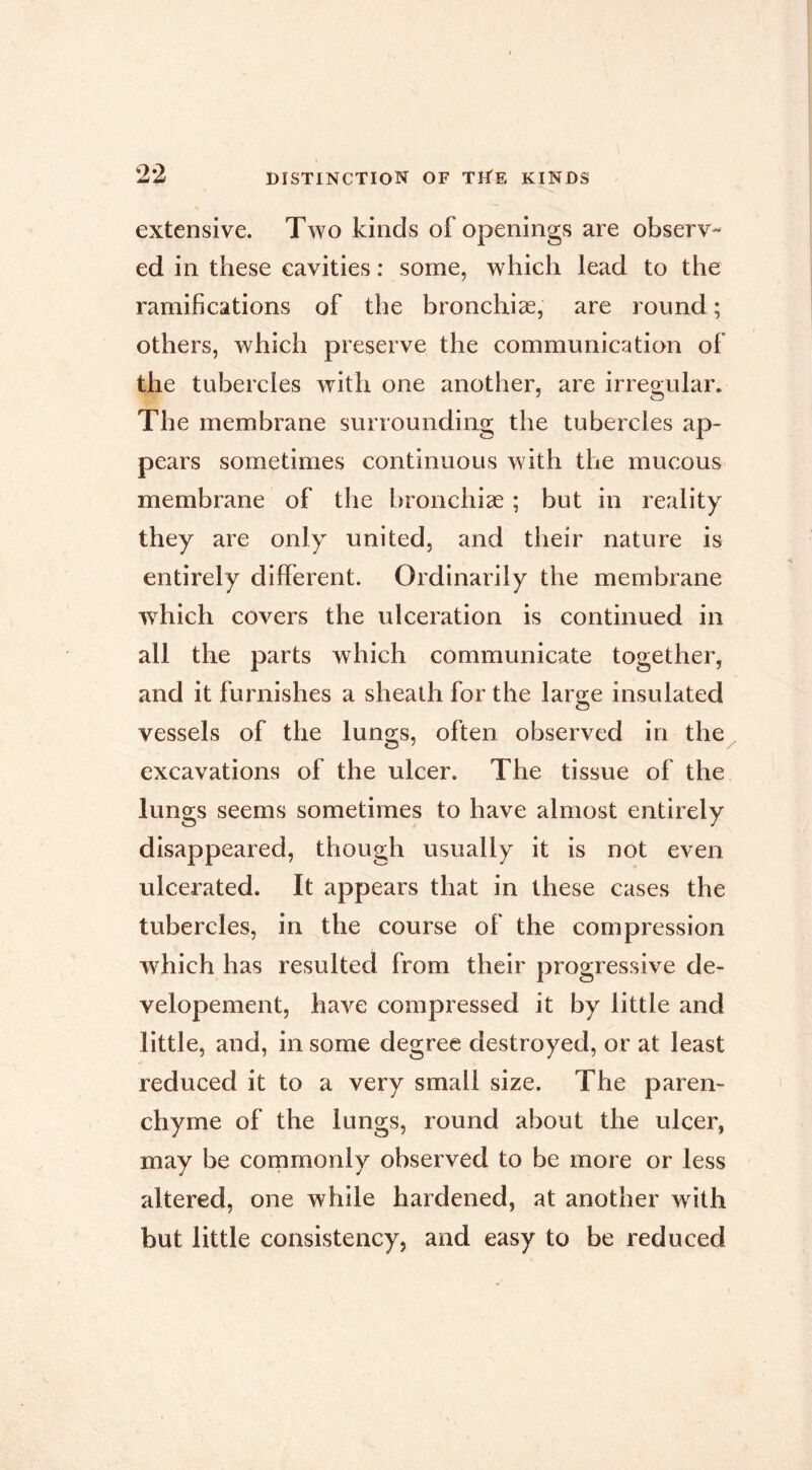 extensive. Two kinds of openings are observ- ed in these cavities : some, which lead to the ramifications of the bronchiæ, are round ; others, which preserve the communication of the tubercles with one another, are irregular. The membrane surroundiag the tubercles ap- pears sometimes continuous with the mucous membrane of the bronchiæ ; but in reality they are only united, and their nature is entirely different. Ordinarily the membrane w^hich covers the ulceration is continued in all the parts which communicate together, and it furnishes a sheath for the large insulated vessels of the lungs, often observed in the excavations of the ulcer. The tissue of the lungs seems sometimes to have almost entirely disappeared, though usually it is not even ulcerated. It appears that in these cases the tubercles, in the course of the compression w^hich has resulted from their progressive de- velopement, have compressed it by little and little, and, in some degree destroyed, or at least reduced it to a very small size. The paren- chyme of the lungs, round about the ulcer, may be commonly observed to be more or less altered, one while hardened, at another with but little consistency, and easy to be reduced