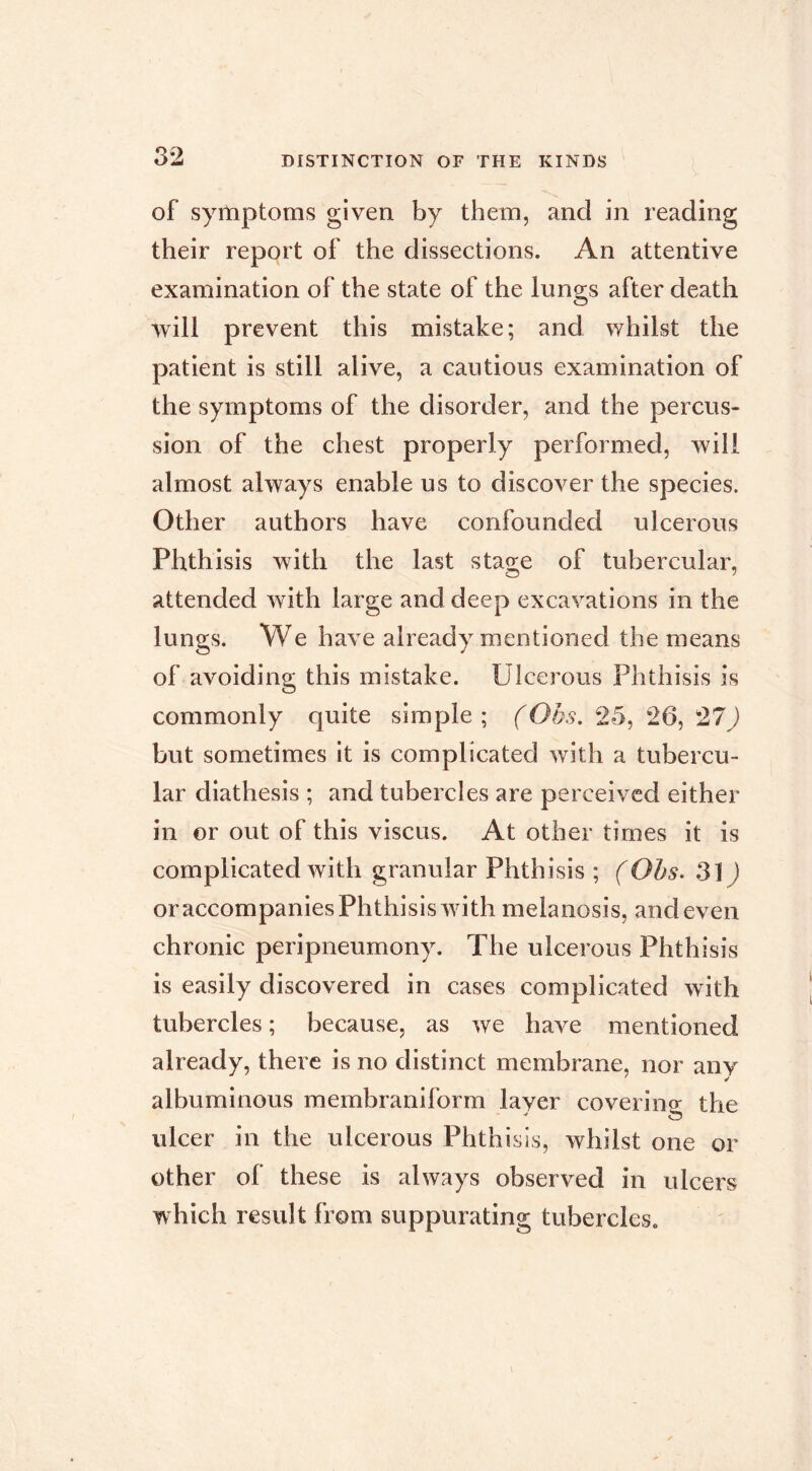 of symptoms given by them, and in reading their report of the dissections. An attentive examination of the state of the lungs after death will prevent this mistake; and whilst the patient is still alive, a cautious examination of the symptoms of the disorder, and the percus- sion of the chest properly performed, will almost always enable us to discover the species. Other authors have confounded ulcerous Phthisis with the last stage of tubercular, attended with large and deep excavations in the lungs. We have already mentioned the means of avoiding this mistake. Ulcerous Phthisis is commonly quite simple ; (Obs. 25, 26, 27 ) but sometimes it is complicated with a tubercu- lar diathesis ; and tubercles are perceived either in or out of this viscus. At other times it is complicated with granular Phthisis ; (Ohs. 3]) oraccompanies Phthisis with melanosis, and even chronic peripneumony. The ulcerous Phthisis is easily discovered in cases complicated with tubercles ; because, as we have mentioned already, there is no distinct membrane, nor any albuminous membraniform layer coverine the ulcer in the ulcerous Phthisis, whilst one or other of these is always observed in ulcers which result from suppurating tubercles.