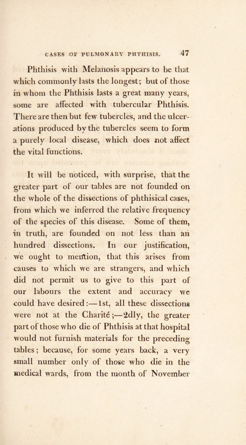 Phthisis with Melanosis appears to be that which commonly lasts the longest; but of those in whom the Phthisis lasts a great many years, some are affected >vith tubercular Phthisis. There are then but few tubercles, and the ulcer- ations produced by the tubercles seem to form a purely local disease, which does not affect the vital functions. It will be noticed, with surprise, that the greater part of our tables are not founded on the whole of the dissections of phthisical cases, from which we inferred the relative frequency of the species of this disease. Some of them, in truth, are founded on not less than an hundred dissections. In our justification, . we ought to merftion, that this arises from causes to which we are strangers, and which did not permit us to give to this part of our labours the extent and accuracy we could have desired:—1st, all these dissections were not at the Charité ;—2dly, the greater part of those who die of Phthisis at that hospital would not furnish materials for the preceding tables ; because, for some years back, a very small number only of those who die in the medical wards, from the month of November