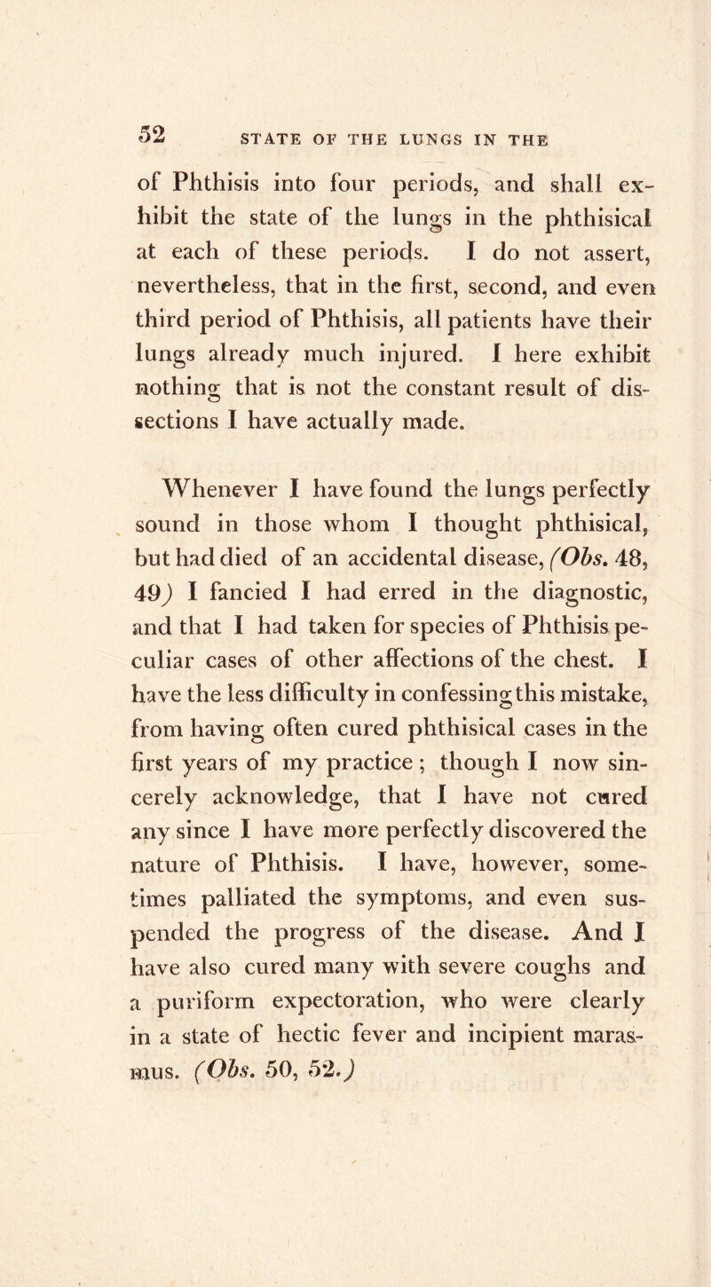 of Phthisis into four periods, and shall ex- hibit the state of the lungs in the phthisical at each of these periods. I do not assert, nevertheless, that in the first, second, and even third period of Phthisis, all patients have their lungs already much injured. 1 here exhibit nothino; that is not the constant result of dis- sections I have actually made. Whenever I have found the lungs perfectly sound in those whom I thought phthisical, but had died of an accidental disease, 48, 49) I fancied I had erred in the diagnostic, and that I had taken for species of Phthisis pe- culiar cases of other affections of the chest. I have the less difficulty in confessing this mistake, from having often cured phthisical cases in the first years of my practice ; though I now sin- cerely acknowledge, that 1 have not cured any since I have more perfectly discovered the nature of Phthisis. I have, however, some- times palliated the symptoms, and even sus- pended the progress of the disease. And I have also cured many with severe coughs and a puriform expectoration, who were clearly in a state of hectic fever and incipient maras-