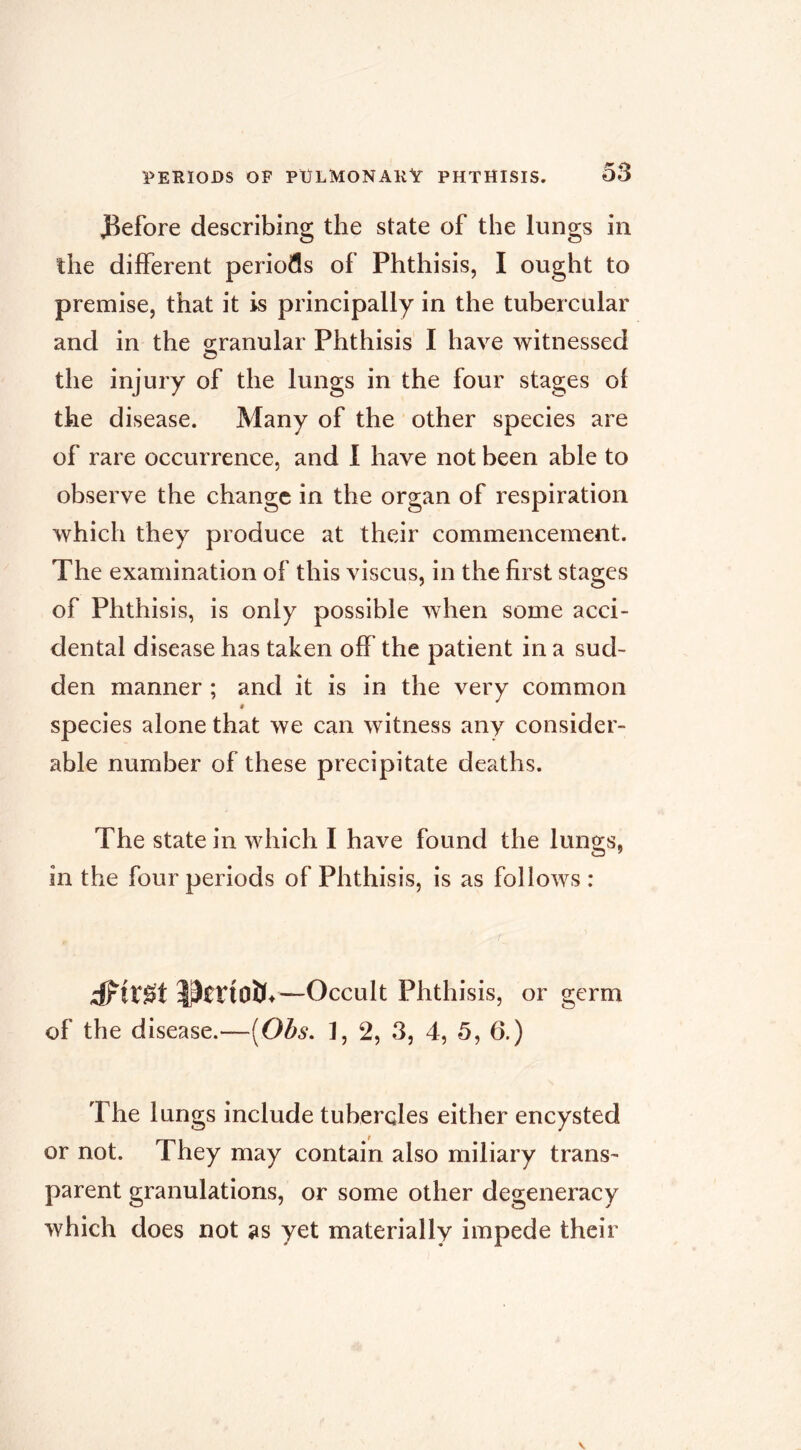 J^efore describing the state of the lungs in the different periods of Phthisis, I ought to premise, that it is principally in the tubercular and in the orranular Phthisis I have witnessed O the injury of the lungs in the four stages ol the disease. Many of the other species are of rare occurrence, and 1 have not been able to observe the change in the organ of respiration which they produce at their commencement. The examination of this viscus, in the first stages of Phthisis, is only possible when some acci- dental disease has taken off the patient in a sud- den manner ; and it is in the very common « species alone that we can witness any consider- able number of these precipitate deaths. The state in which I have found the lungs, in the four periods of Phthisis, is as follows : —Occult Phthisis, or germ of the disease.—[Obs, 1, 2, 3, 4, 5, 6.) The lungs include tubercles either encysted or not. They may contain also miliary trans- parent granulations, or some other degeneracy which does not as yet materially impede their