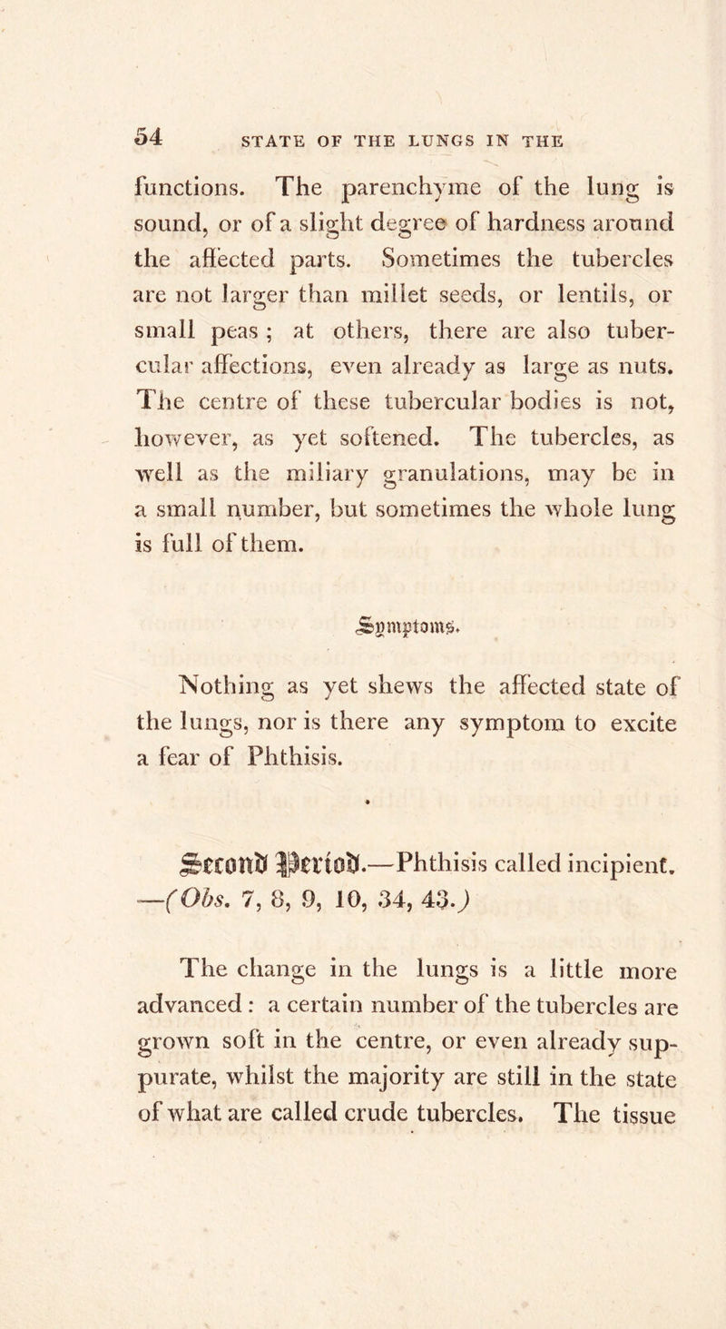 functions. The parenchyme of the lung is sound, or of a slight degree of hardness around the affected parts. Sometimes the tubercles are not larger than millet seeds, or lentils, or small peas ; at others, there are also tuber- cular affections, even already as large as nuts. The centre of these tubercular bodies is not, however, as yet softened. The tubercles, as well as the miliary granulations, may be in a small number, but sometimes the whole lung is full of them. ^gmptont^. Nothing as yet shews the affected state of the lungs, nor is there any symptom to excite a fear of Phthisis. StCDÎïft —Phthisis called incipient. —(Obs. 7, 8, 9, 10, 34, 430 The change in the lungs is a little more advanced : a certain number of the tubercles are grown soft in the centre, or even already sup- purate, whilst the majority are still in the state of what are called crude tubercles, The tissue