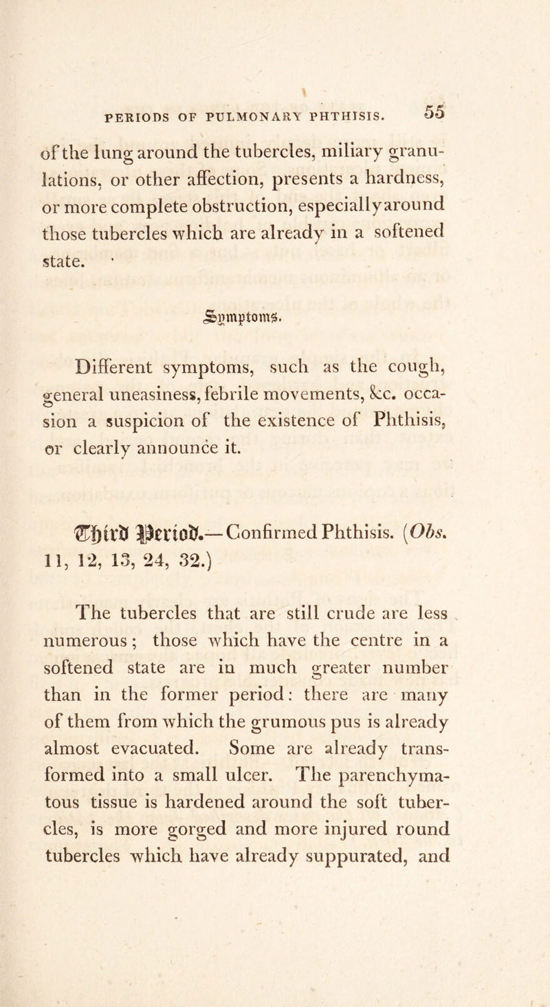 of the lung around the tubercles, miliary granu- lations, or other affection, presents a hardness, or more complete obstruction, especially around those tubercles which are already in a softened state. Different symptoms, such as the cough, general uneasiness, febrile movements, 8cc. occa- sion a suspicion of the existence of Phthisis, or clearly announce it. Cï)irîl Confirmed Phthisis. [Ohs. 11, 12, 13, 24, 32.) The tubercles that are still crude are less numerous ; those which have the centre in a softened state are in much o;reater number than in the former period ; there are many of them from which the grumous pus is already almost evacuated. Some are already trans- formed into a small ulcer. The parenchyma- tous tissue is hardened around the soft tuber- cles, is more gorged and more injured round tubercles which have already suppurated, and