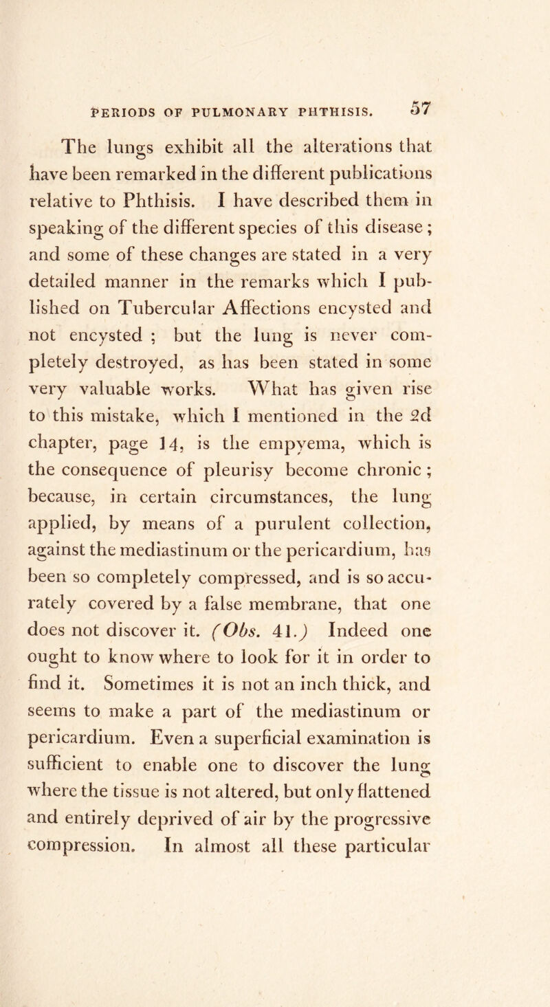 The lunsis exhibit all the alterations that have been remarked in the different publications relative to Phthisis. I have described them in speaking of the different species of this disease ; and some of these changes are stated in a very detailed manner in the remarks which I pub- lished on Tubercular Affections encysted and not encysted ; but the lung is never com- pletely destroyed, as has been stated in some very valuable works. What has given rise to this mistake, which 1 mentioned in the 2d chapter, page is the empyema, which is the consequence of pleurisy become chronic ; because, in certain circumstances, the lung applied, by means of a purulent collection, against the mediastinum or the pericardium, hag been so completely compressed, and is so accu- rately covered by a false membrane, that one does not discover it. (Obs. 41.) Indeed one ought to know where to look for it in order to find it. Sometimes it is not an inch thick, and seems to make a part of the mediastinum or pericardium. Even a superficial examination is sufficient to enable one to discover the lu ns: where the tissue is not altered, but only flattened and entirely deprived of air by the progressive compression. In almost ail these particular