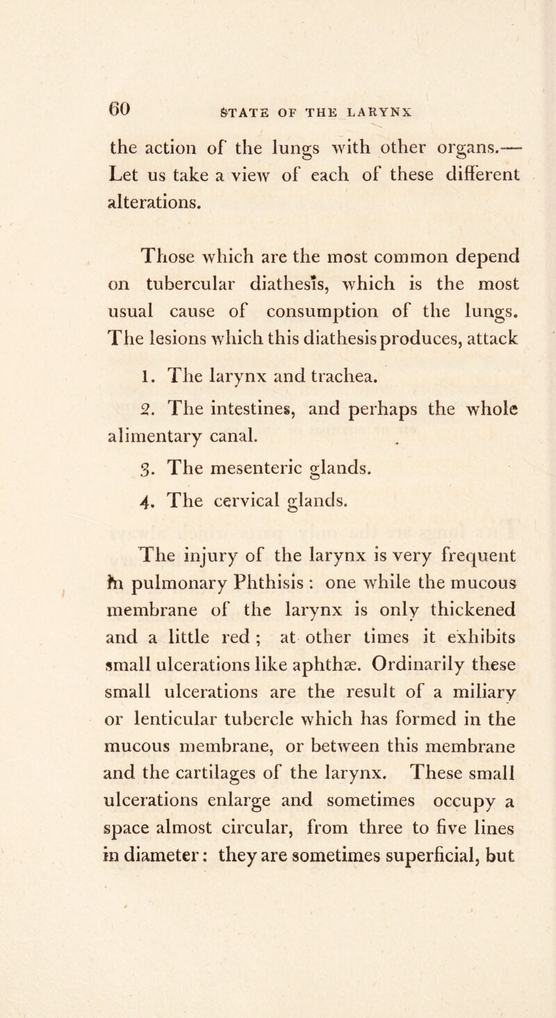 fe^TATE OF THE LARYNX the action of the lungs with other organs.— Let us take a view of each of these different alterations. Those which are the most common depend on tubercular diathesis, which is the most usual cause of consumption of the lungs. The lesions which this diathesis produces, attack 1. The larynx and trachea. 2. The intestines, and perhaps the whole alimentary canal. 3. The mesenteric glands. 4. The cervical glands. The injury of the larynx is very frequent hi pulmonary Phthisis : one while the mucous membrane of the larynx is only thickened and a little red ; at other times it exhibits small ulcerations like aphthae. Ordinarily these small ulcerations are the result of a miliary or lenticular tubercle which has formed in the mucous membrane, or between this membrane and the cartilages of the larynx. These small ulcerations enlarge and sometimes occupy a space almost circular, from three to five lines in diameter ; they are sometimes superficial, but