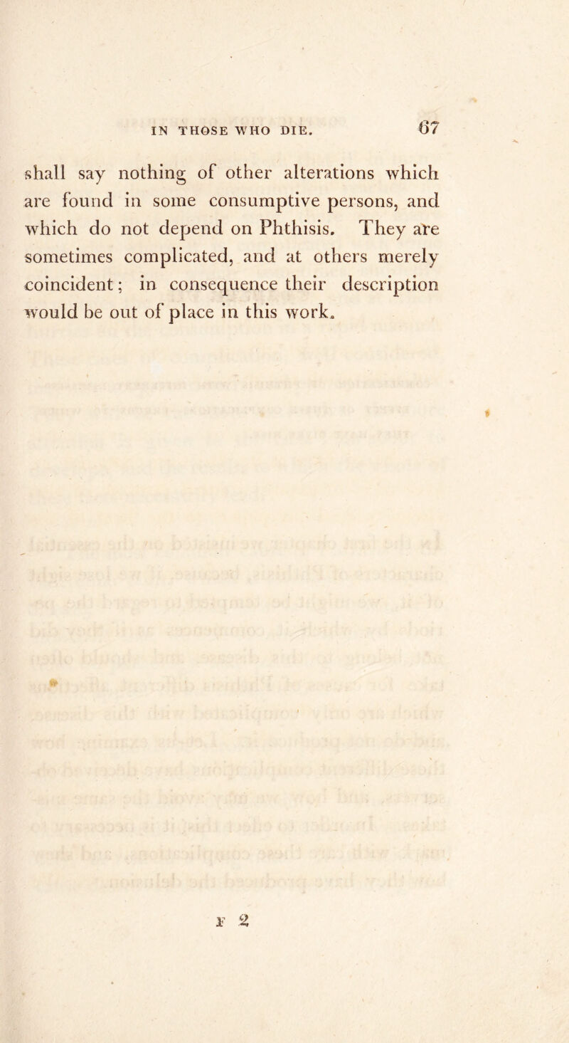 shall say nothing of other alterations which are found in some consumptive persons, and which do not depend on Phthisis, They are sometimes complicated, and at others merely coincident ; in consequence their description would be out of place in this w^ork. r 2