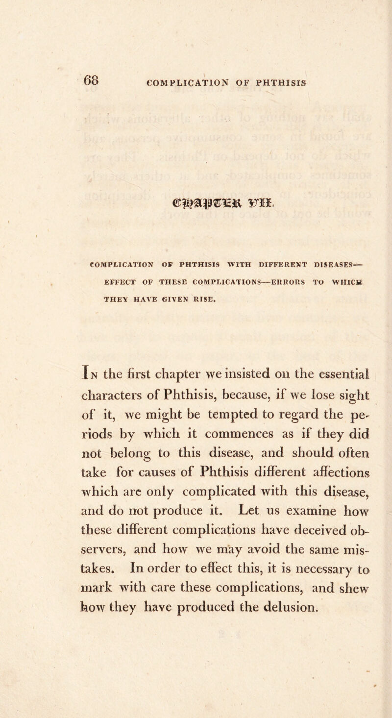 mh COMPLICATION OF PHTHISIS WITH DIFFERENT DISEASES— EFFECT OF THESE COMPLICATIONS—ERRORS TO WHICH THEY HAVE GIVEN RISE. In the first chapter we insisted on the essential characters of Phthisis, because, if we lose sight of it, we might be tempted to regard the pe- riods by which it commences as if they did not belong to this disease, and should often take for causes of Phthisis different affections which are only complicated with this disease, and do not produce it. Let us examine how these different complications have deceived ob- servers, and how we may avoid the same mis- takes. In order to effect this, it is necessary to mark with care these complications, and shew how they have produced the delusion.