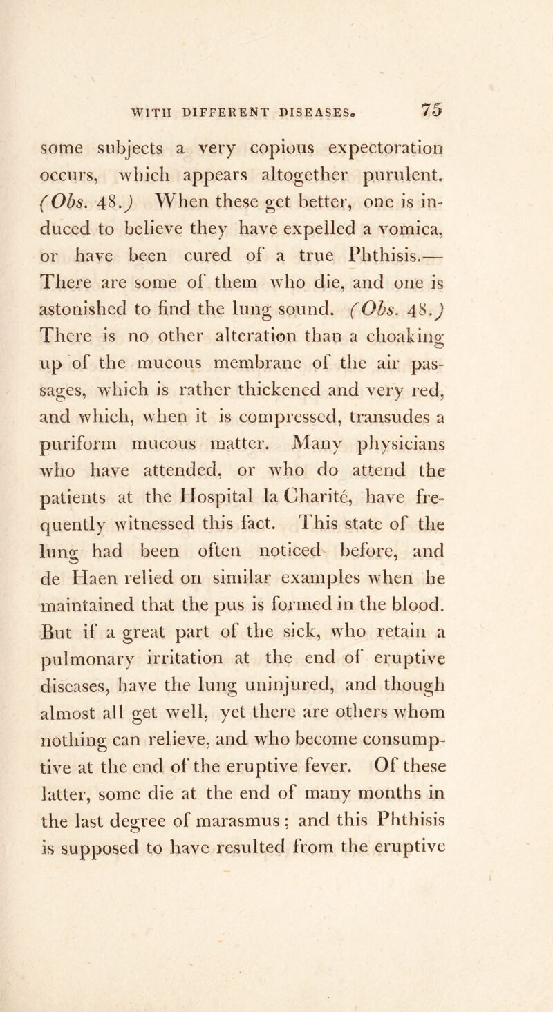 some subjects a very copious expectoration occurs, which appears altogether purulent. (Obs. 48.J When these get better, one is in- duced to believe they have expelled a vomica, or have been cured of a true Phthisis.— There are some of them who die, and one is astonished to find the lung sound. (Obs. 48.^ There is no other alteration than a choakino- up of the mucous membrane of the air pas- sages, Avhich is rather thickened and very red, and which, when it is compressed, transudes a puriform mucous matter. Many physicians who have attended, or w^ho do attend the patients at the Hospital la Charité, have fre- quently witnessed this fact. This state of the lung had been often noticed before, and de Haen relied on similar examples when he maintained that the pus is formed in the blood. But if a great part of the sick, who retain a pulmonary irritation at the end of eruptive diseases, have the lung uninjured, and though almost all get well, yet there are others whom nothing can relieve, and who become consump- tive at the end of the eruptive fever. Of these latter, some die at the end of many months in the last degree of marasmus ; and this Phthisis is supposed to have resulted from the eruptive