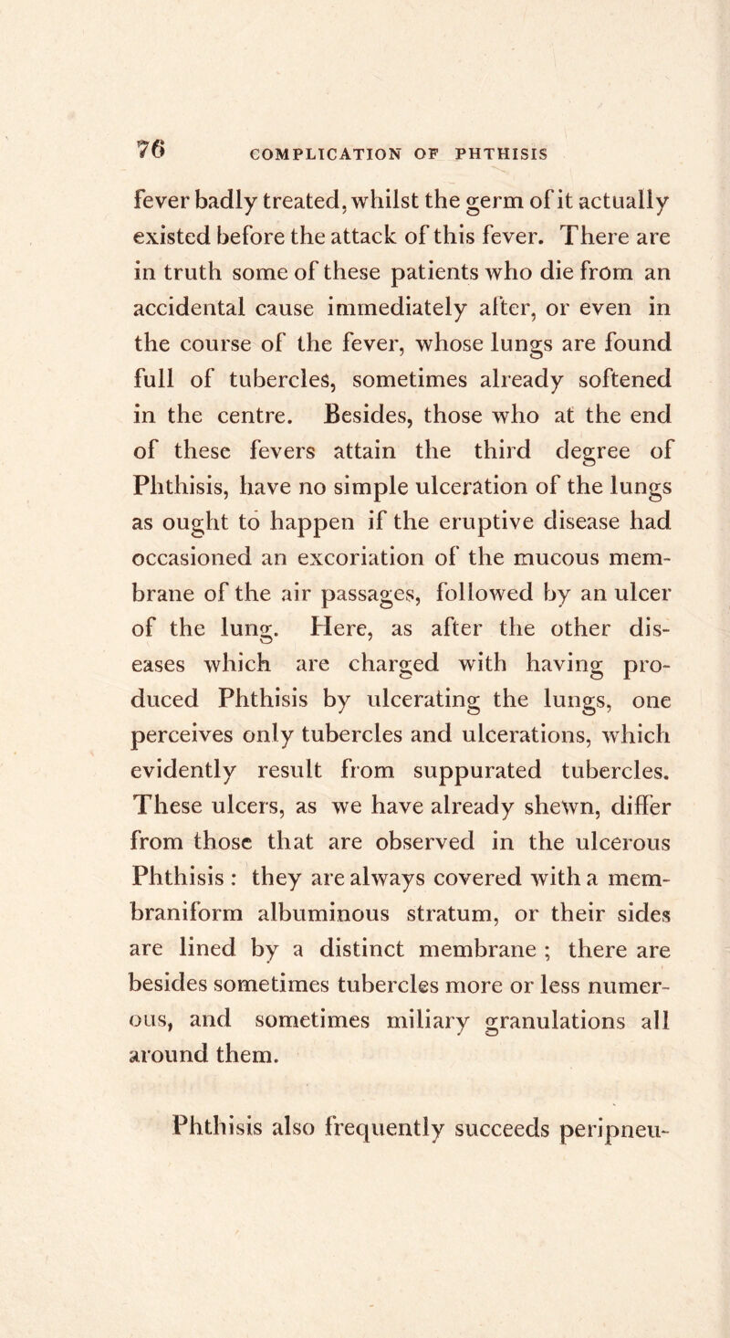 fever badly treated, whilst the germ of it actually existed before the attack of this fever. There are in truth some of these patients who die from an accidental cause immediately aher, or even in the course of the fever, whose lungs are found full of tubercles, sometimes already softened in the centre. Besides, those who at the end of these fevers attain the third degree of Phthisis, have no simple ulceration of the lungs as ought to happen if the eruptive disease had occasioned an excoriation of the mucous mem- brane of the air passages, followed by an ulcer of the lung. Here, as after the other dis- eases which are charged with having pro- duced Phthisis by ulcerating the lungs, one perceives only tubercles and ulcerations, which evidently result from suppurated tubercles. These ulcers, as we have already shewn, differ from those that are observed in the ulcerous Phthisis : they are always covered with a mem- braniform albuminous stratum, or their sides are lined by a distinct membrane ; there are besides sometimes tubercles more or less numer- ous, and sometimes miliary granulations all around them. Phthisis also frequently succeeds peripneu-