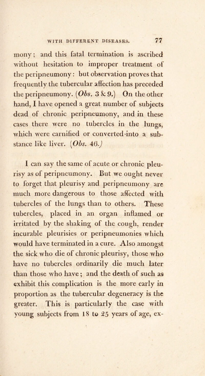 mony ; and this fatal termination is ascribed without hesitation to improper treatment of the peripneumony : but observation proves that frequently the tubercular affection has preceded the peripneumony. [Obs. 3 8c 9.) On the other hand, I have opened a great number of subjects dead of chronic peripneumony, and in these cases there were no tubercles in the lungs, which were carnified or converted unto a sub- stance like liver. [Ohs, 1 can say the same of acute or chronic pleu- risy as of peripneumony. But we ought never to forget that pleurisy and peripneumony arc much more dan2:crous to those affected with tubercles of the lungs than to others. These tubercles, placed in an organ inffamed or irritated by the shaking of the cough, render incurable pleurisies or peripneumonies which would have terminated in a cure. Also amongst the sick who die of chronic pleurisy, those who have no tubercles ordinarily die much later than those who have ; and the death of such as exhibit this complication is the more early in proportion as the tubercular degeneracy is the greater. This is particularly the case with young subjects from 18 to 55 years of age, ex-