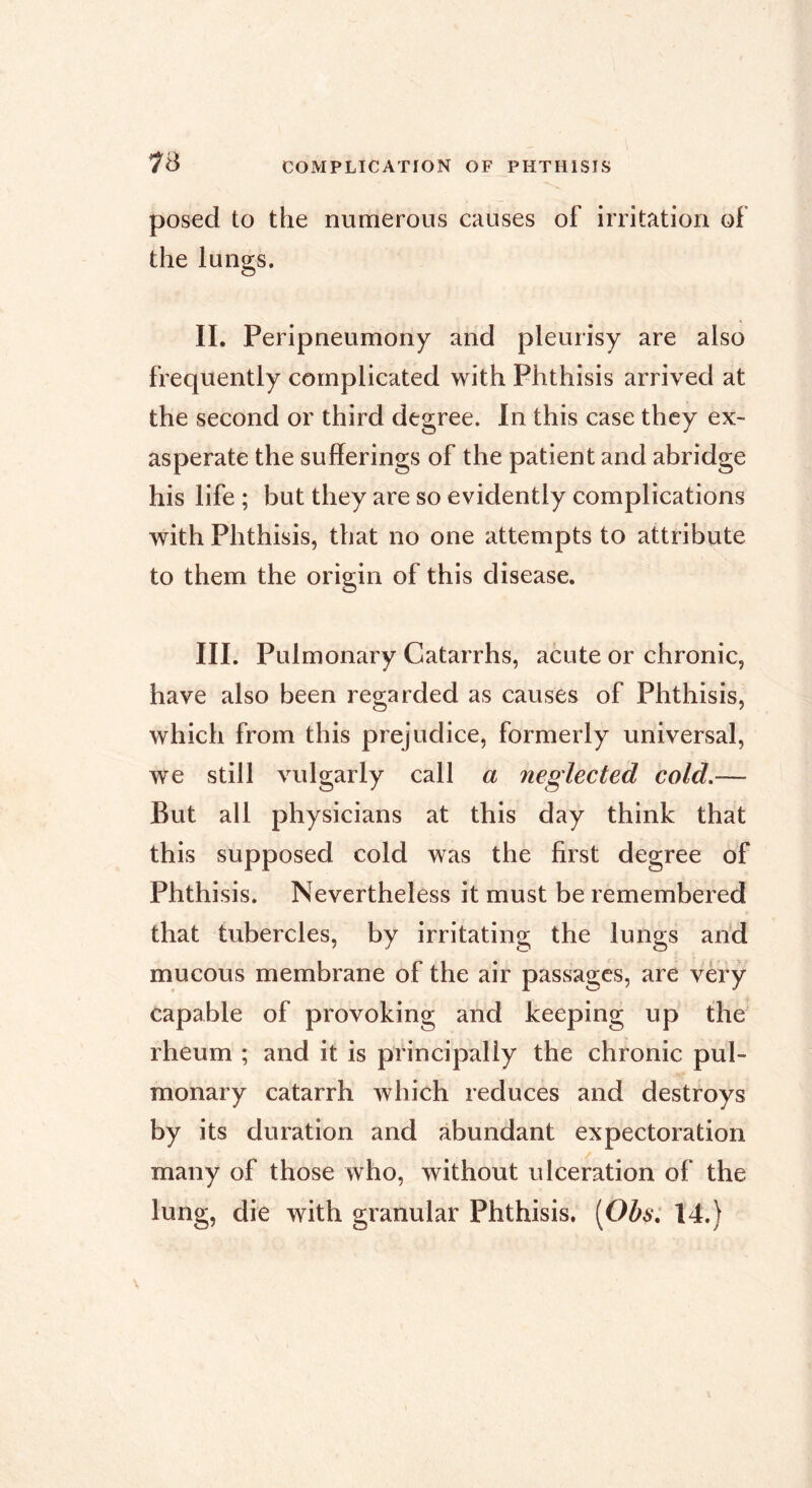 73 posed to the numerous causes of irritation of the lungs. II. Peripneumony and pleurisy are also frequently complicated with Phthisis arrived at the second or third degree. In this case they ex- asperate the sufferings of the patient and abridge his life ; but they are so evidently complications with Phthisis, that no one attempts to attribute to them the origin of this disease. III. Pulmonary Catarrhs, acute or chronic, have also been regarded as causes of Phthisis, which from this prejudice, formerly universal, we still vulgarly call a neglected cold.— But all physicians at this day think that this supposed cold was the first degree of Phthisis. Nevertheless it must be remembered that tubercles, by irritating the lungs and mucous membrane of the air passages, are very capable of provoking and keeping up the rheum ; and it is principally the chronic pul- monary catarrh which reduces and destroys by its duration and abundant expectoration many of those who, without ulceration of the lung, die with granular Phthisis. [Oh^: 14.)