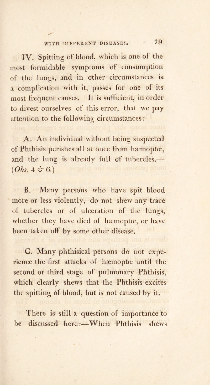 IV. spitting of blood, which is one of the most formidable symptoms of consumption of the lungs, and in other circumstances is a complication with it, passes for one of its most frequent causes. It is sufficient, in order to divest ourselves of this error, that we pay attention to the following circumstances : A. An individual without being suspected of Phthisis perishes all at once from hæmoptœ, and the lung is already full of tubercles.— [Obs. 4 & 6.) B. Many persons who have spit blood more or less violently, do not shew any trace of tubercles or of ulceration of the lungs, whether they have died of hæmoptœ, or have been taken off by some other disease. G. Many phthisical persons do not expe- rience the first attacks of hæmoptœ until the second or third stage of pulmonary Phthisis, which clearly shews that the Phthisis excites the spitting of blood, but is not caused by it. There is still a question of importance to be discussed here:—When Phthisis shews