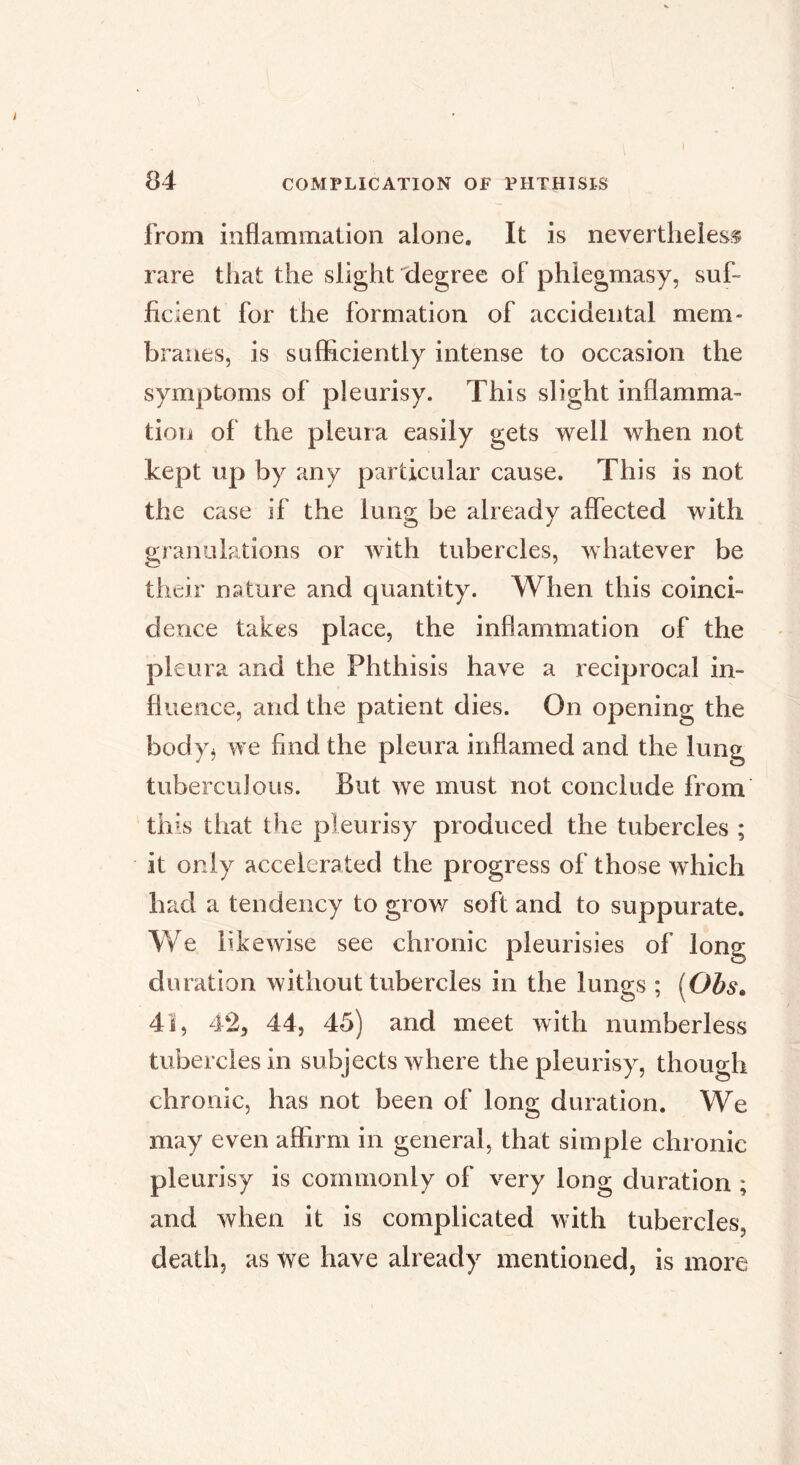 from inflammation alone. It is nevertheless rare that the slight degree of phlegmasy, suf- ficient for the formation of accidental mem- branes, is sufficiently intense to occasion the symptoms of pleurisy. This slight inflamma- tion of the pleura easily gets well when not kept up by any particular cause. This is not the case if the lung be already affected with granaiations or with tubercles, whatever be their nature and quantity. When this coinci- dence takes place, the inflammation of the pleura and the Phthisis have a reciprocal in- fluence, and the patient dies. On opening the body^ we find the pleura inflamed and the lung tuberculous. But we must not conclude from this that the pleurisy produced the tubercles ; it only accelerated the progress of those which had a tendency to grov/ soft and to suppurate. We likewise see chronic pleurisies of long duration without tubercles in the lungs ; [Obs, 4ï, 42, 44, 45) and meet with numberless tubercles in subjects where the pleurisy, though chronic, has not been of long duration. We may even affirm in general, that simple chronic pleurisy is commonly of very long duration ; and when it is complicated with tubercles, death, as we have already mentioned, is more