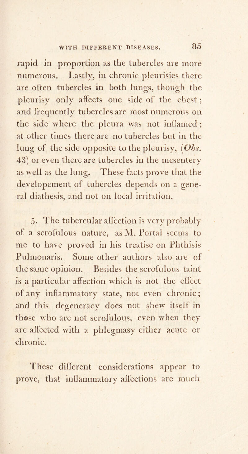 rapid in proportion as the tubercles are more numerous. Lastly, in chronic pleurisies there are often tubercles in both luno;s, thou2;h the pleurisy only affects one side of the chest ; and frequently tubercles are most numerous on the side where the pleura w^as not inflamed ; at other times there are no tubercles but in the lung of the side opposite to the pleurisy, [Obs. 43) or even there are tubercles in the mesentery as well as the lung. These facts prove that the developement of tubercles depends on a gene- ral diathesis, and not on local irritation. 5. The tubercular affection is very probably of a scrofulous nature, as M. Portal seems to me to have proved in his treatise on Phthisis Pulmonaris. Some other authors also are of the same opinion. Besides the scrofulous taint is a particular affection which is not the effect of any inflammatory state, not even chronic; and this degeneracy does not shew itself in those who are not scrofulous, even w hen they are affected with a phlegmasy either acute or chronic. These different considerations appear to prove, that inflammatory affections are much