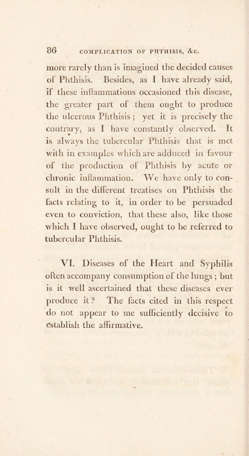 I 86 COMPLICATION OF PHTHISIS, &C. more rarely than is imagined the decided causes of Phthisis. Besides, as I have already said, if these inflammations occasioned this disease, the greater part of them ought to produce the ulcerous Phthisis ; yet it is precisely the contrary, as 1 have constantly observed. It is always the tubercular Phthisis that is met with in examples which are adduced in favour of the production of Phthisis by acute or chronic inflammation. We have only to con- sult in the different treatises on Phthisis the facts relating to it, in order to be persuaded even to conviction, that these also, like those which I have observed, ought to be referred to tubercular Phthisis, VI. D iseases of the Heart and Syphilis often accompany consumption of the lungs ; but is it well ascertained that these diseases ever produce it ? The facts cited in this respect do not appear to me sufficiently decisive to establish the affirmative.