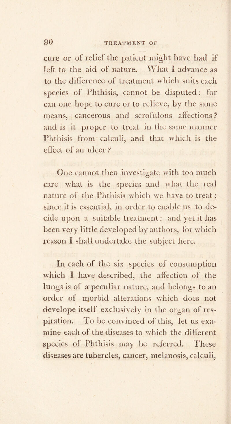 cure or of relief the patient might have had if left to the aid of nature. What i advance as to the difference of treatment which suits each species of Phthisis, cannot be disputed : for can one hope to cure or to relieve, by the same means, cancerous and scrofulous affections ? and is it proper to treat in the same manner Phthisis from calculi, and that which is the effect of an ulcer ? One cannot then investio;ate with too much care what is the species and what the real nature of the Phthisis which we have to treat ; since it is essential, in order to enable us to de- cide upon a suitable treatment ; and yet it has been very little developed by authors, for which reason I shall undertake the subject here. In each of the six species of consumption which I have described, the affection of the lungs is of a* peculiar nature, and belongs to an order of morbid alterations which does not * develope itself exclusively in the organ of res- piration. To be convinced of this, let us exa- mine each of the diseases to which the different species of Phthisis may be referred. These diseases are tubercles, cancer, melanosis, calculi,