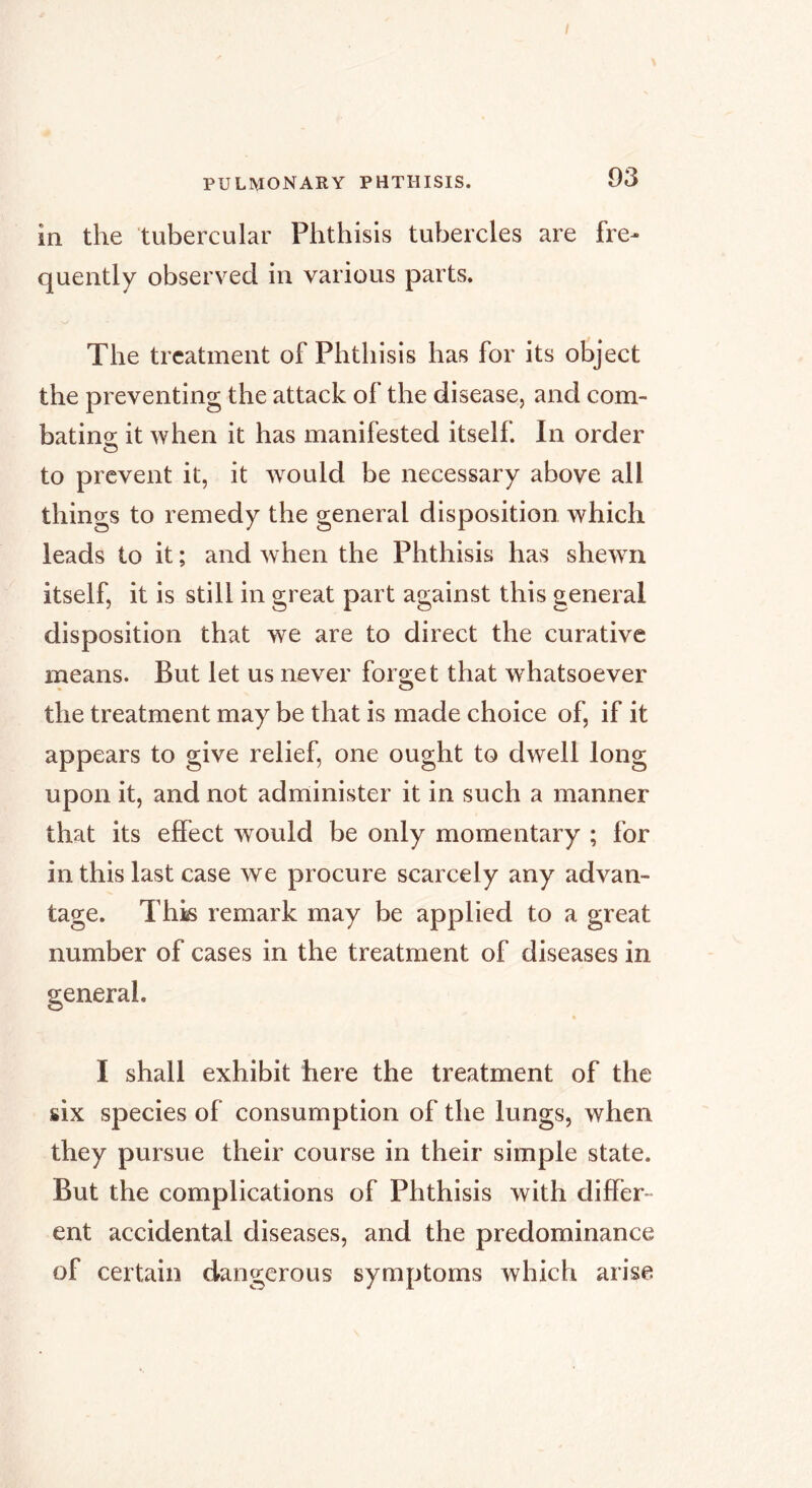 PULMONARY PHTHISIS. 93 in the tubercular Phthisis tubercles are fre- quently observed in various parts. The treatment of Phthisis has for its object the preventing the attack of the disease, and com- bating it when it has manifested itself. In order to prevent it, it would be necessary above all things to remedy the general disposition which leads to it ; and when the Phthisis has shewn itself, it is still in great part against this general disposition that we are to direct the curative means. But let us never forget that whatsoever the treatment may be that is made choice of, if it appears to give relief, one ought to dwell long upon it, and not administer it in such a manner that its effect would be only momentary ; for in this last case we procure scarcely any advan- tage. Thk remark may be applied to a great number of cases in the treatment of diseases in I shall exhibit here the treatment of the six species of consumption of the lungs, when they pursue their course in their simple state. But the complications of Phthisis with differ- ent accidental diseases, and the predominance of certain dangerous symptoms which arise