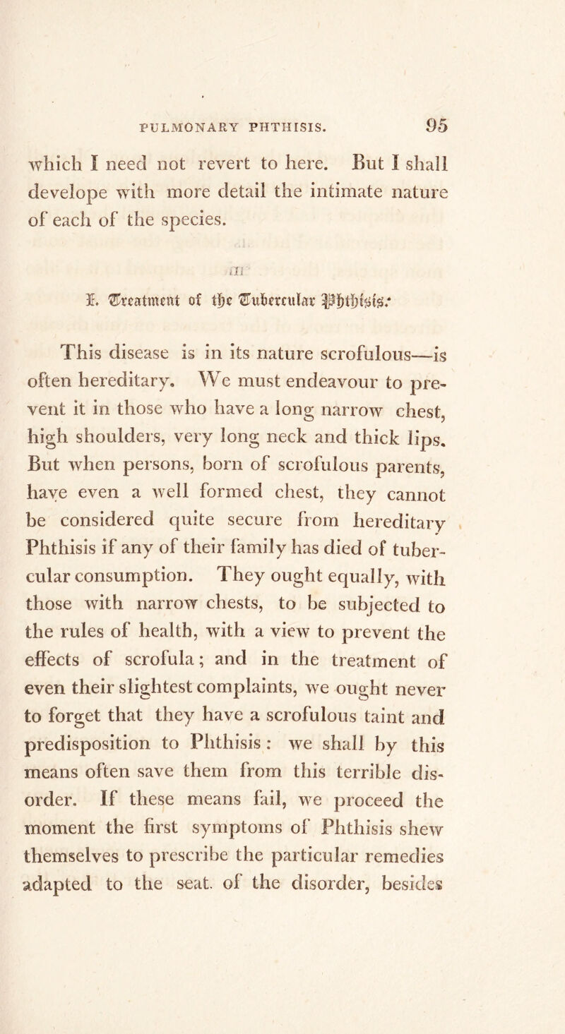 which I need not revert to here. But I shall develope with more detail the intimate nature of each of the species. ill 1. 'treatment of This disease is in its nature scrofulous—is often hereditary. We must endeavour to pre- vent it in those who have a long narrow chest, high shoulders, very long neck and thick lips. But when persons, born of scrofulous parents, have even a well formed chest, they cannot be considered quite secure from hereditary Phthisis if any of their family has died of tuber- cular consumption. They ought equally, with those with narrow chests, to be subjected to the rules of health, with a view to prevent the effects of scrofula; and in the treatment of even their slightest complaints, we ought never to forget that they have a scrofulous taint and predisposition to Phthisis : we shall by this means often save them from this terrible dis- order. If these means fail, we proceed the moment the first symptoms of Phthisis shew themselves to prescribe the particular remedies adapted to the seat, of the disorder, besides