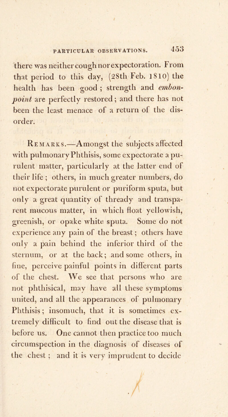 there \vas neither cough nor expectoration. From that period to this day, (28th Feb. l8lo) the health has been good ; strength and emhon- point are perfectly restored ; and there has not been the least menace of a return of the dis- order. Remarks.—Amongst the subjects affected with pulmonary Phthisis, some expectorate a pu- rulent matter, particularly at the latter end of their life ; others, in much greater numbers, do not expectorate purulent or puriform sputa, but only a great quantity of thready and transpa- rent mucous matter, in which float yellowish, greenish, or opake white sputa. Some do not experience any pain of the breast ; others have only a pain behind the inferior third of the sternum, or at the back; and some others, in fine, perceive painful points in different parts of the chest. We see that persons who are not phthisical, may have all these symptoms united, and all the appearances of pulmonary Phthisis ; insomuch, that it is sometimes ex- tremely difficult to find out the disease that is before us. One cannot then practice too much circumspection in the diagnosis of diseases of the chest ; and it is very imprudent to decide