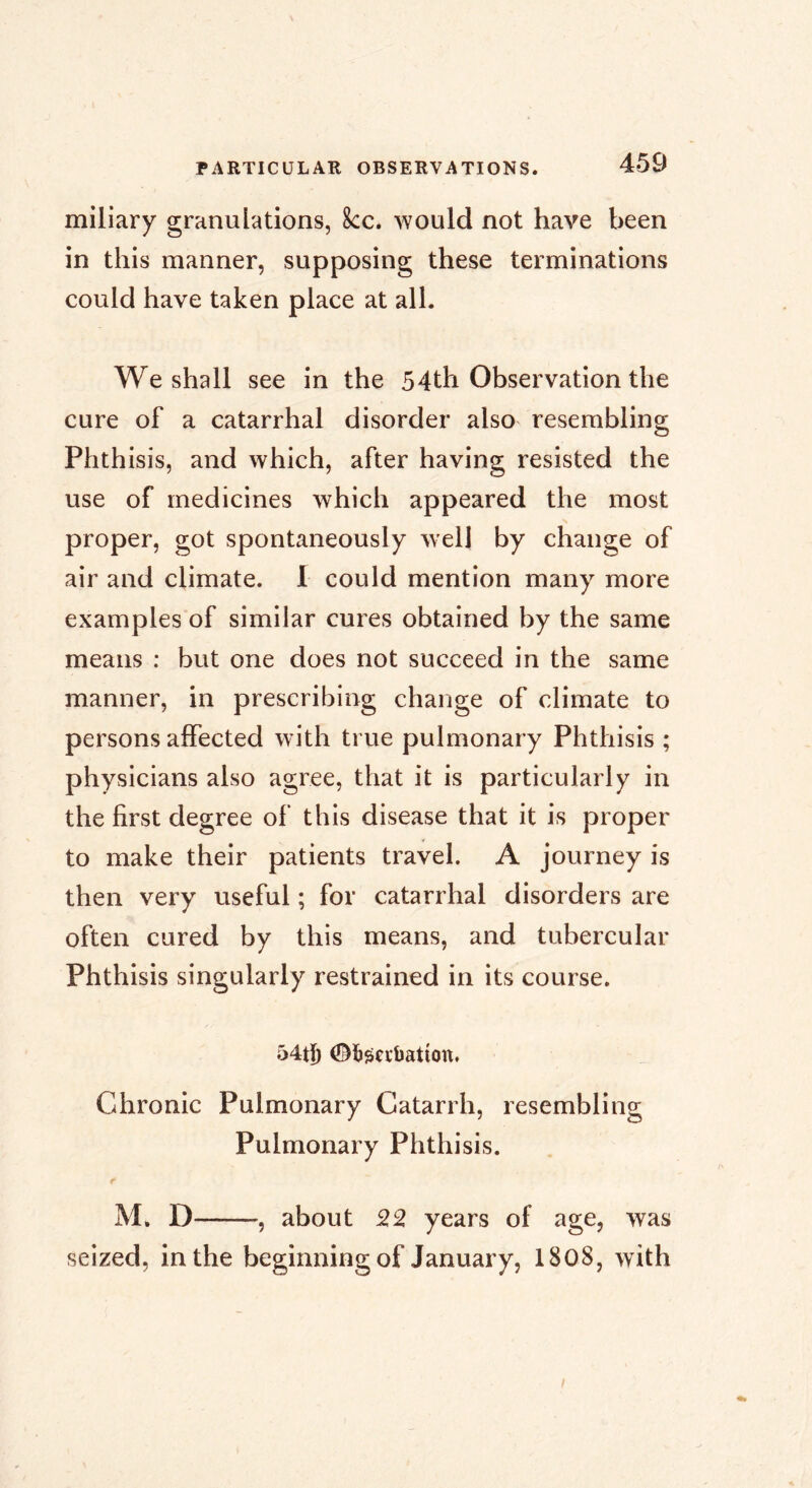 miliary granulations, 8cc. would not have been in this manner, supposing these terminations could have taken place at all. We shall see in the 54th Observation the cure of a catarrhal disorder also resembling Phth isis, and which, after having resisted the use of medicines which appeared the most proper, got spontaneously well by change of air and climate. 1 could mention many more examples of similar cures obtained by the same means ; but one does not succeed in the same manner, in prescribing change of climate to persons affected with true pulmonary Phthisis ; physicians also agree, that it is particularly in the first degree of this disease that it is proper to make their patients travel. A journey is then very useful ; for catarrhal disorders are often cured by this means, and tubercular Phthisis singularly restrained in its course. 54tl) ©bj^cïijatîott. Chronic Pulmonary Catarrh, resembling Pulmonary Phthisis. M. D , about 52 years of age, was seized, in the beginning of January, 1808, with